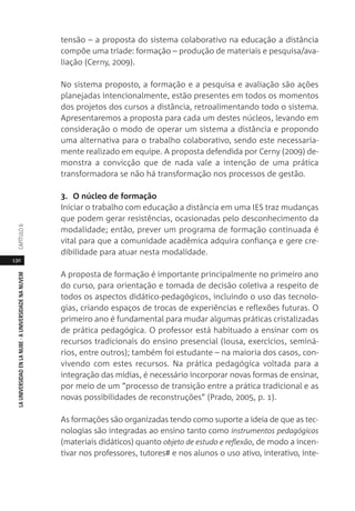 130
LAUNIVERSIDADENLANUBE·AUNIVERSIDADENANUVEMCAPÍTULO
tensão – a proposta do sistema colaborativo na educação a distância
compõe uma tríade: formação – produção de materiais e pesquisa/ava-
liação (Cerny, 2009).
No sistema proposto, a formação e a pesquisa e avaliação são ações
planejadas intencionalmente, estão presentes em todos os momentos
dos projetos dos cursos a distância, retroalimentando todo o sistema.
Apresentaremos a proposta para cada um destes núcleos, levando em
consideração o modo de operar um sistema a distância e propondo
uma alternativa para o trabalho colaborativo, sendo este necessaria-
mente realizado em equipe. A proposta defendida por Cerny (2009) de-
monstra a convicção que de nada vale a intenção de uma prática
transformadora se não há transformação nos processos de gestão.
3. O núcleo de formação
Iniciar o trabalho com educação a distância em uma IES traz mudanças
que podem gerar resistências, ocasionadas pelo desconhecimento da
modalidade; então, prever um programa de formação continuada é
vital para que a comunidade acadêmica adquira confiança e gere cre-
dibilidade para atuar nesta modalidade.
A proposta de formação é importante principalmente no primeiro ano
do curso, para orientação e tomada de decisão coletiva a respeito de
todos os aspectos didático-pedagógicos, incluindo o uso das tecnolo-
gias, criando espaços de trocas de experiências e reflexões futuras. O
primeiro ano é fundamental para mudar algumas práticas cristalizadas
de prática pedagógica. O professor está habituado a ensinar com os
recursos tradicionais do ensino presencial (lousa, exercícios, seminá-
rios, entre outros); também foi estudante – na maioria dos casos, con-
vivendo com estes recursos. Na prática pedagógica voltada para a
integração das mídias, é necessário incorporar novas formas de ensinar,
por meio de um “processo de transição entre a prática tradicional e as
novas possibilidades de reconstruções” (Prado, 2005, p. 1).
As formações são organizadas tendo como suporte a ideia de que as tec-
nologias são integradas ao ensino tanto como instrumentos pedagógicos
(materiais didáticos) quanto objeto de estudo e reflexão, de modo a incen-
tivar nos professores, tutores# e nos alunos o uso ativo, interativo, inte-
 