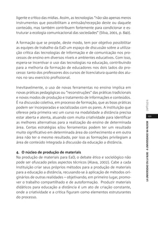 131
LAUNIVERSIDADENLANUBE·AUNIVERSIDADENANUVEMCAPÍTULO
ligente e crítico das mídias. Assim, as tecnologias “não são apenas meros
instrumentos que possibilitam a emissão/recepção deste ou daquele
conteúdo, mas também contribuem fortemente para condicionar e es-
truturar a ecologia comunicacional das sociedades” (Silva, 2001, p. 840).
A formação que se propõe, deste modo, tem por objetivo possibilitar
as equipes de trabalho da EaD um espaço de discussão sobre a utiliza-
ção crítica das tecnologias de informação e de comunicação nos pro-
cessos de ensino em diversos níveis e ambientes educativos. Com isso,
espera-se incentivar o uso das tecnologias na educação, contribuindo
para a melhoria da formação de educadores nos dois lados do pro-
cesso: tanto dos professores dos cursos de licenciatura quanto dos alu-
nos no seu exercício profissional.
Inevitavelmente, o uso de novas ferramentas no ensino implica em
novas práticas pedagógicas ou “reconstruções” das práticas tradicionais
e novos modos de produção e tratamento de informações e conteúdos.
É na discussão coletiva, em processo de formação, que as boas práticas
podem ser incorporadas e socializadas com os pares. A instituição que
oferece pela primeira vez um curso na modalidade a distância precisa
estar aberta e atenta, atuando com muita criatividade para identificar
as melhores alternativas para a realização do ensino de determinada
área. Certas estratégias e/ou ferramentas podem ter um resultado
muito significativo em determinada área do conhecimento e em outra
área não ter o mesmo resultado, por isso as formações privilegiam a
área de conteúdo integrada à discussão da educação a distância.
4. O núcleo de produção de materiais
Na produção de materiais para EaD, o debate ético e sociológico não
pode ser ofuscado pelos aspectos técnicos (Alava, 2002). Cabe a cada
instituição criar seus próprios métodos para a produção de materiais
para a educação a distância, recusando-se à aplicação de métodos ori-
ginários de outras realidades – objetivando, em primeiro lugar, promo-
ver o trabalho compartilhado e de autoformação. Produzir materiais
didáticos para educação a distância é um ato de criação constante,
onde a criatividade e a crítica figuram como elementos estruturantes
do processo.
 