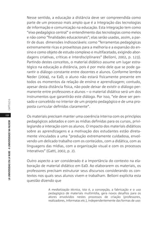132
LAUNIVERSIDADENLANUBE·AUNIVERSIDADENANUVEMCAPÍTULO
Nesse sentido, a educação a distância deve ser compreendida como
parte de um processo mais amplo que é a integração das tecnologias
de informação e comunicação na educação. Esta integração tem como
“eixo pedagógico central” o entendimento das tecnologias como meios
e não como “finalidades educacionais”; elas serão usadas, assim, a par-
tir de duas dimensões indissociáveis: como “ferramentas pedagógicas
extremamente ricas e proveitosas para a melhoria e a expansão do en-
sino e como objeto de estudo complexo e multifacetado, exigindo abor-
dagens criativas, críticas e interdisciplinares” (Belloni, 2002, p. 123).
Partindo destes conceitos, o material didático assume um lugar estra-
tégico na educação a distância, pois é por meio dele que se pode ga-
rantir o diálogo constante entre docentes e alunos. Conforme lembra
Neder (2004), na EaD, o aluno não estará fisicamente presente em
todos os momentos da relação de ensino e aprendizagem; contudo,
apesar desta distância física, não pode deixar de existir o diálogo per-
manente entre professores e alunos – o material didático será um dos
instrumentos que garantirão este diálogo. Por isso, “ele deve ser pen-
sado e concebido no interior de um projeto pedagógico e de uma pro-
posta curricular definidas claramente”.
Os materiais precisam manter uma coerência interna com os princípios
pedagógicos adotados e com as mídias definidas para os cursos, privi-
legiando a interação com os alunos. O impacto dos materiais didáticos
sobre as aprendizagens e a motivação dos estudantes estão direta-
mente vinculados a uma “produção extremamente cuidadosa, envol-
vendo um delicado trabalho com os conteúdos, com a didática, com as
linguagens das mídias, com a organização visual e com os processos
interativos” (Gatti, 2002, p. 2).
Outro aspecto a ser considerado é a importância do contexto na ela-
boração de material didático em EaD. Ao elaborarem os materiais, os
professores precisam estruturar seus discursos considerando os con-
textos nos quais seus alunos vivem e trabalham. Belloni explicita esta
questão dizendo que
A mediatização técnica, isto é, a concepção, a fabricação e o uso
pedagógico de materiais multimídia, gera novos desafios para os
atores envolvidos nestes processos de criação (professores,
realizadores, informatas etc.), independentemente das formas de uso:
 