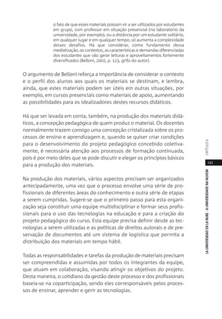 133
LAUNIVERSIDADENLANUBE·AUNIVERSIDADENANUVEMCAPÍTULO
o fato de que esses materiais possam vir a ser utilizados por estudantes
em grupo, com professor em situação presencial (no laboratório da
universidade, por exemplo), ou a distância por um estudante solitário,
em qualquer lugar e em qualquer tempo, só aumenta a complexidade
desses desafios. Há que considerar, como fundamento dessa
mediatização, os contextos, as características e demandas diferenciadas
dos estudantes que vão gerar leituras e aproveitamentos fortemente
diversificados (Belloni, 2002, p. 123, grifo do autor).
O argumento de Belloni reforça a importância de considerar o contexto
e o perfil dos alunos aos quais os materiais se destinam, e lembra,
ainda, que estes materiais podem ser úteis em outras situações, por
exemplo, em cursos presenciais como materiais de apoio, aumentando
as possibilidades para os idealizadores destes recursos didáticos.
Há que ser levada em conta, também, na produção dos materiais didá-
ticos, a concepção pedagógica de quem produz o material. Os docentes
normalmente trazem consigo uma concepção cristalizada sobre os pro-
cessos de ensino e aprendizagem e, quando se quiser criar condições
para o desenvolvimento do projeto pedagógico concebido coletiva-
mente, é necessária atenção aos processos de formação continuada,
pois é por meio deles que se pode discutir e eleger os princípios básicos
para a produção dos materiais.
Na produção dos materiais, vários aspectos precisam ser organizados
antecipadamente, uma vez que o processo envolve uma série de pro-
fissionais de diferentes áreas do conhecimento e outra série de etapas
a serem cumpridas. Sugere-se que o primeiro passo para esta organi-
zação seja constituir uma equipe multidisciplinar e formar seus profis-
sionais para o uso das tecnologias na educação e para a criação do
projeto pedagógico do curso. Esta equipe precisa definir desde as tec-
nologias a serem utilizadas e as políticas de direitos autorais e de pre-
servação de documentos até um sistema de logística que permita a
distribuição dos materiais em tempo hábil.
Todas as responsabilidades e tarefas da produção de materiais precisam
ser compreendidas e assumidas por todos os integrantes da equipe,
que atuam em colaboração, visando atingir os objetivos do projeto.
Desta maneira, o cotidiano da gestão deste processo e dos profissionais
baseia-se na coparticipação, sendo eles corresponsáveis pelos proces-
sos de ensinar, aprender e gerir as tecnologias.
 