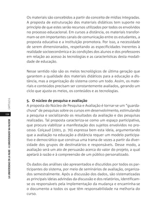 134
LAUNIVERSIDADENLANUBE·AUNIVERSIDADENANUVEMCAPÍTULO
Os materiais são concebidos a partir do conceito de mídias integradas.
A proposta de estruturação dos materiais didáticos tem suporte no
princípio de que estes serão recursos utilizados por todos os envolvidos
no processo educacional. Em cursos a distância, os materiais transfor-
mam-se em importantes canais de comunicação entre os estudantes, a
proposta educativa e a instituição promotora. Por isso, a necessidade
de serem dimensionados, respeitando as especificidades inerentes à
realidade socioeconômica e às condições dos alunos e dos professores
em relação ao acesso às tecnologias e as características desta modali-
dade de educação.
Nesse sentido não são os meios tecnológicos de última geração que
garantem a qualidade dos materiais didáticos para a educação a dis-
tância, mas a organização do sistema como um todo. Assim, os mate-
riais e conteúdos precisam ser constantemente avaliados, gerando um
ciclo que ajusta os meios, os conteúdos e as tecnologias.
5. O núcleo de pesquisa e avaliação
A proposta do Núcleo de Pesquisa e Avaliação é tornar-se um “guarda-
chuva” de pesquisas sobre os cursos em desenvolvimento, estimulando
a pesquisa e socializando os resultados da avaliação e das pesquisas
realizadas. Tal proposta caracteriza-se como um espaço participativo,
que procura viabilizar a manifestação dos sujeitos envolvidos no pro-
cesso. Coiçaud (2001, p. 70) expressa bem esta ideia, argumentando
que a avaliação na educação a distância requer um modelo participa-
tivo e democrático que construa uma trama de vozes a partir da diver-
sidade dos grupos de destinatários e responsáveis. Desse modo, a
avaliação será um ato de persuasão acerca do valor do projeto, a qual
apelará à razão e à compreensão de um público personalizado.
Os dados das análises são apresentados e discutidos por todos os par-
ticipantes do sistema, por meio de seminários de avaliação, organiza-
dos semestralmente. Após a discussão dos dados, são sistematizadas
as principais ideias advindas da discussão e dos relatórios, identificam-
se os responsáveis pela implementação da mudança e encaminha-se
o documento a todos os que têm responsabilidade na melhoria do
curso.
 