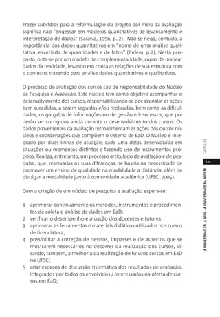 135
LAUNIVERSIDADENLANUBE·AUNIVERSIDADENANUVEMCAPÍTULO
Trazer subsídios para a reformulação do projeto por meio da avaliação
significa não “engessar em modelos quantitativos de levantamento e
interpretação de dados” (Saraiva, 1996, p. 2). Não se nega, contudo, a
importância dos dados quantitativos em “nome de uma análise quali-
tativa, esvaziada de quantidades e de fatos” (Ibdem, p.2). Nesta pro-
posta, opta-se por um modelo de complementaridade, capaz de mapear
dados da realidade, levando em conta as relações de sua estrutura com
o contexto, trazendo para análise dados quantitativos e qualitativos.
O processo de avaliação dos cursos são de responsabilidade do Núcleo
de Pesquisa e Avaliação. Este núcleo tem como objetivo acompanhar o
desenvolvimento dos cursos, responsabilizando-se por assinalar as ações
bem sucedidas, a serem seguidas e/ou replicadas, bem como as dificul-
dades, os gargalos de informações ou de gestão e insucessos, que po-
derão ser corrigidos ainda durante o desenvolvimento dos cursos. Os
dados provenientes da avaliação retroalimentam as ações dos outros nú-
cleos e coordenações que compõem o sistema de EaD. O Núcleo é inte-
grado por duas linhas de atuação, cada uma delas desenvolvida em
situações ou momentos distintos e fazendo uso de instrumentos pró-
prios. Realiza, entretanto, um processo articulado de avaliação e de pes-
quisa, que, reservadas as suas diferenças, se baseia na necessidade de
promover um ensino de qualidade na modalidade a distância, além de
divulgar a modalidade junto à comunidade acadêmica (UFSC, 2005).
Com a criação de um núcleo de pesquisa e avaliação espera-se:
1 aprimorar continuamente os métodos, instrumentos e procedimen-
tos de coleta e análise de dados em EaD;
2 verificar o desempenho e atuação dos docentes e tutores;
3 aprimorar as ferramentas e materiais didáticos utilizados nos cursos
de licenciatura;
4 possibilitar a correção de desvios, impasses e de aspectos que se
mostrarem necessários no decorrer da realização dos cursos, vi-
sando, também, a melhoria da realização de futuros cursos em EaD
na UFSC;
5 criar espaços de discussão sistemática dos resultados de avaliação,
integrados por todos os envolvidos / interessados na oferta de cur-
sos em EaD;
 