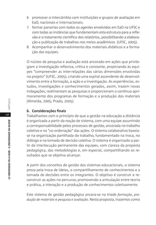 136
LAUNIVERSIDADENLANUBE·AUNIVERSIDADENANUVEMCAPÍTULO
6 promover o intercâmbio com instituições e grupos de avaliação em
EaD, nacionais e internacionais;
7 formar parcerias com todos os agentes envolvidos em EaD na UFSC e
com todas as instâncias que fundamentam esta estrutura para a refle-
xão e o tratamento científico dos relatórios, possibilitando a elabora-
ção e publicação de trabalhos nos meios acadêmicos (UFSC, 2005).
8 Acompanhar o desenvolvimento dos materiais didáticos e a forma-
ção das equipes.
O núcleo de pesquisa e avaliação está ancorado em ações que privile-
giam a investigação reflexiva, crítica e constante, propiciando às equi-
pes “compreender as inter-relações das várias dimensões envolvidas
no projeto” (UFSC, 2005), criando uma espiral ascendente de desenvol-
vimento entre a formação, a ação e a investigação. As experiências, es-
tudos, investigações e conhecimentos gerados, assim, trazem novas
indagações, realimentam as pesquisas e proporcionam o contínuo apri-
moramento dos programas de formação e a produção dos materiais
(Almeida, 2005; Prado, 2005).
6. Considerações finais
Trabalhamos com o princípio de que a gestão na educação a distância
é organizada a partir da noção de sistema, com uma equipe assumindo
a corresponsabilidade pelos processos de gestão, ancorada no trabalho
coletivo e na “co-ordenação” das ações. O sistema colaborativo baseia-
se na organização partilhada do trabalho, fundamentado na troca, no
diálogo e na tomada de decisão coletiva. O sistema é organizado a par-
tir da interlocução permanente das equipes, com clareza da proposta
pedagógica, das metodologias e, em especial, compartilhando os re-
sultados que se objetiva alcançar.
A partir dos conceitos de gestão dos sistemas educacionais, o sistema
preza pela troca de ideias, o compartilhamento de conhecimentos e a
tomada de decisões entre os integrantes. O objetivo é construir e re-
construir as ações no percurso, promovendo a articulação entre teoria
e prática, a interação e a produção de conhecimentos coletivamente.
Este sistema de gestão pedagógica ancora-se na tríade formação, pro-
dução de materiais e pesquisa e avaliação. Nesta proposta, trazemos como
 