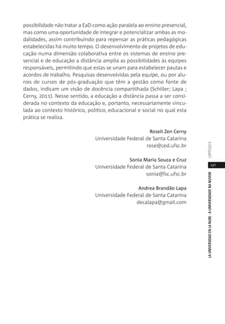 137
LAUNIVERSIDADENLANUBE·AUNIVERSIDADENANUVEMCAPÍTULO
possibilidade não tratar a EaD como ação paralela ao ensino presencial,
mas como uma oportunidade de integrar e potencializar ambas as mo-
dalidades, assim contribuindo para repensar as práticas pedagógicas
estabelecidas há muito tempo. O desenvolvimento de projetos de edu-
cação numa dimensão colaborativa entre os sistemas de ensino pre-
sencial e de educação a distância amplia as possibilidades às equipes
responsáveis, permitindo que estas se unam para estabelecer pautas e
acordos de trabalho. Pesquisas desenvolvidas pela equipe, ou por alu-
nos de cursos de pós-graduação que têm a gestão como fonte de
dados, indicam um visão de docência compartilhada (Schiller; Lapa ;
Cerny, 2011). Nesse sentido, a educação a distância passa a ser consi-
derada no contexto da educação e, portanto, necessariamente vincu-
lada ao contexto histórico, político, educacional e social no qual esta
prática se realiza.
Roseli Zen Cerny
Universidade Federal de Santa Catarina
rose@ced.ufsc.br
Sonia Maria Souza e Cruz
Universidade Federal de Santa Catarina
sonia@fsc.ufsc.br
Andrea Brandão Lapa
Universidade Federal de Santa Catarina
decalapa@gmail.com
 