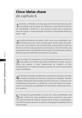 138
LAUNIVERSIDADENLANUBE·AUNIVERSIDADENANUVEMCAPÍTULO
Cinco ideias chave
do capítulo 6
1No Brasil, o Ministério da Educação têm fomentado diversas polí-
ticas públicas de formação de professores, especialmente através
da modalidade a distância, o que alcançou proporção e escala por
meio da criação e implementação do Sistema Universidade Aberta do
Brasil - UAB.
2A política brasileira que adota a EaD como uma modalidade pre-
dominante para dar conta da defasagem da formação de profes-
sores com nível superior tem impulsionado a penetração da EaD em
diversos contextos educacionais convencionais, e tem promovido uma
apropriação desta modalidade de formação nas instituições públicas
federais segundo diferentes perspectivas de gestão.
3A formação de professores na Universidade Federal de Santa Ca-
tarina adotou um Sistema de Gestão Colaborativo na EaD, cuja pro-
posta visa superar a visão fragmentada do trabalho na EaD,
ultrapassando os modelos fordistas presentes de maneira dominante
nesta modalidade.
4O Modelo de Gestão Colaborativa na EaD está ancorado na tríade:
formação, produção de materiais e pesquisa e avaliação. Também
propõe a integração entre equipes de áreas diversas e a sinergia entre
modalidades (presencial e a distância), como alternativa que poten-
cializa o a educação de qualidade em instituições tradicionais de en-
sino superior.
5A perspectiva apresentada no texto traz como possibilidade não
tratar a EaD como ação paralela ao ensino presencial, mas como
uma oportunidade de integrar e potencializar ambas as modalidades,
contribuindo para repensar as práticas pedagógicas estabelecidas há
muito tempo.
 