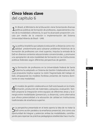 139
LAUNIVERSIDADENLANUBE·AUNIVERSIDADENANUVEMCAPÍTULO
Cinco ideas clave
del capítulo 6
1En Brasil, el Ministerio de la Educación viene fomentando diversas
políticas públicas de formación de profesores, especialmente a tra-
vés de la modalidad a distancia, lo que ha alcanzado proporción y es-
cala por medio de la creación e implementación del Sistema
Universidad Abierta de Brasil - UAB.
2La política brasileña que adopta la educación a distancia como mo-
dalidad predominante para subsanar problemas históricos de la
formación de profesores con nivel superior, impulsa la entrada de la
EaD en diversos contextos educacionales convencionales, y promueve
una apropiación de esta modalidad de formación en las instituciones
públicas federales según diferentes perspectivas de gestión.
3La formación de profesores en la Universidade Federal de Santa
Catarina ha adoptado un Sistema de Gestión Colaborativa en EaD,
cuya propuesta implica superar la visión fragmentada del trabajo en
EaD, ultrapasando los modelos fordistas presentes de manera domi-
nante en esta modalidad.
4El modelo de gestión colaborativa en EaD está basado en la tríada:
formación, producción de materiales y pesquisa y evaluación. Tam-
bién propone la integración entre equipos de diferentes áreas y la si-
nergia entre modalidades (presencial y a distancia), como alternativa
que ofrece potencialidad a la educación de calidad en instituciones
tradicionales de enseñanza superior.
5La perspectiva presentada en el texto aporta la idea de no tratar la
EaD como acción paralela a la enseñanza presencial, sino como una
oportunidad de integrar y potenciar ambas las modalidades, contribu-
yendo para repensar las prácticas pedagógicas establecidas hace mucho.
 