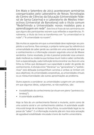 14
LAUNIVERSIDADENLANUBE·AUNIVERSIDADENANUVEMPRÓLOGO
Em Maio e Setembro de 2013 aconteceram seminários
coorganizados pelo Laboratório de Novas Tecnologias
do Centro de Ciências da Educação (Universidade Fede-
ral de Santa Catarina) e o Laboratorio de Medios Inter-
activos (Universitat de Barcelona) sob o título comum
“Redefinindo a Universidade: novos modelos para a
aprendizagem em rede”. Este livro é fruto de tais seminários em
que alguns dos participantes reúnem suas reflexões e experiências. Fi-
nalmente, o título do livro se transformou em “La universidad en la
nube” / “A universidade na nuvem”.
São muitos os aspectos em que a universidade deve replanejar seu pro-
pósito e sua forma. Para começar, o próprio nome que faz referência à
universalidade do saber perde seu sentido em uma sociedade em que
o conhecimento e a informação crescem seguindo uma Lei de Moore
semântica. Como resultado, já não é possível pretender essa universi-
dade medieval ou moderna que tentava reunir todo o saber conhecido.
Com a especialização, cada instituição tenta encontrar seu foco em uma
linha ou linhas que destaquem sua capacidade e poder de gestão do
conhecimento. A divisão entre “literárias” ou “generalistas” e “politéc-
nicas” está defasada (compartilham carreiras e ambas se limitam em
seus objetivos). As universidades corporativas, as universidades virtuais
ou as metauniversidades são outras aproximações ao problema.
Outro aspecto a considerar: as universidades surgem em um contexto
em que algumas ideias, subjacentes, se não explícitas, são:
• A estabilidade do conhecimento (se situam em pleno “parêntesis Gu-
temberg”).
• A autoridade acadêmica.
Hoje se fala de um conhecimento flexível e mutante, assim como de
uma autoria social e um conhecimento coletivo. A autoridade acadê-
mica está longe de se basear na força física, na autoridade legal ou na
posse do “saber”. E a informação mutante põe em risco esta sensação
de agradável estabilidade vinculada à torre de marfim universitária.
 