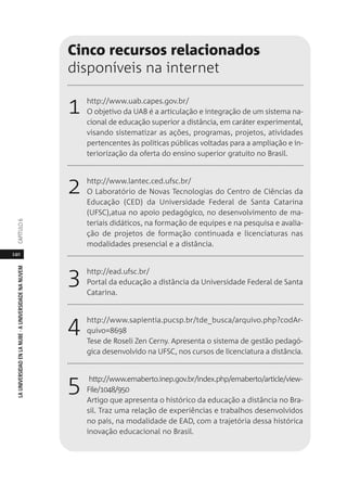 140
LAUNIVERSIDADENLANUBE·AUNIVERSIDADENANUVEMCAPÍTULO
Cinco recursos relacionados
disponíveis na internet
1 http://www.uab.capes.gov.br/
O objetivo da UAB é a articulação e integração de um sistema na-
cional de educação superior a distância, em caráter experimental,
visando sistematizar as ações, programas, projetos, atividades
pertencentes às políticas públicas voltadas para a ampliação e in-
teriorização da oferta do ensino superior gratuito no Brasil.
2 http://www.lantec.ced.ufsc.br/
O Laboratório de Novas Tecnologias do Centro de Ciências da
Educação (CED) da Universidade Federal de Santa Catarina
(UFSC),atua no apoio pedagógico, no desenvolvimento de ma-
teriais didáticos, na formação de equipes e na pesquisa e avalia-
ção de projetos de formação continuada e licenciaturas nas
modalidades presencial e a distância.
3 http://ead.ufsc.br/
Portal da educação a distância da Universidade Federal de Santa
Catarina.
4 http://www.sapientia.pucsp.br/tde_busca/arquivo.php?codAr-
quivo=8698
Tese de Roseli Zen Cerny. Apresenta o sistema de gestão pedagó-
gica desenvolvido na UFSC, nos cursos de licenciatura a distância.
5 http://www.emaberto.inep.gov.br/index.php/emaberto/article/view-
File/1048/950
Artigo que apresenta o histórico da educação a distância no Bra-
sil. Traz uma relação de experiências e trabalhos desenvolvidos
no país, na modalidade de EAD, com a trajetória dessa histórica
inovação educacional no Brasil.
 