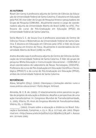 141
LAUNIVERSIDADENLANUBE·AUNIVERSIDADENANUVEMCAPÍTULO
AS AUTORAS
Roseli Zen Cerny é professora adjunta do Centro de Ciências da Educa-
ção da Universidade Federal de Santa Catarina. É doutora em Educação
pela PUC-SP, vice-Lider do Grupo de Pesquisa Itinera e pesquisadora do
Grupo de Pesquisa COMUNIC. Atualmente exerce o cargo de coorde-
nadora adjunta da Universidade Aberta do Brasil (UAB) na UFSC. Pro-
fessora do curso de Pós-Graduação em Educação (PPGE) da
Universidade Federal de Santa Catarina.
Sonia Maria S. C. de Souza Cruz é professora associada do Centro de
Ciências Físicas e Matemáticas da Universidade Federal de Santa Cata-
rina. É doutora em Educação em Ciências pela UFSC e líder do Grupo
de Pesquisa em Ensino de Física. Atualmente é coordenadora da Uni-
versidade Aberta do Brasil (UAB) na UFSC.
Andrea Brandão Lapa é professora adjunta do Centro de Ciências da Edu-
cação da Universidade Federal de Santa Catarina. É líder do grupo de
pesquisa Mídia-Educação e Comunicação Educacional – COMUNIC e
atual coordenadora do Laboratório de Novas Tecnologias, CED/UFSC.
Professora do curso de Pós-Graduação em Educação Científica e Tecno-
lógica (PPGECT) e do curso de Pós-Graduação em Educação (PPGE),
ambos da Universidade Federal de Santa Catarina.
REFERÊNCIAS
Alava, Séraphin (Org.). (2002). Ciberespaço e formações abertas: rumo a
novas práticas educacionais?. Porto Alegre: Artmed.
Almeida, M. E. B. de. (2005). O relacionamento entre parceiros na ges-
tão de projetos de educação a distância: desafios e perspectivas de uma
ação transdisciplinar. In: Congresso Mundial de Transdisciplinaridade,
2., 2005, Vitoria, ES. Anais do Congresso Mundial de Transdisciplinaridade,
Vitória, ES,. v. CD-Rom.
________. (2002). Ensaio sobre a educação a distância no Brasil. Edu-
cação e Sociedade, Campinas, v. 23, n. 78, p. 117-142, abr. 2002. Dispo-
nível em: <http://www.scielo.br/pdf/es/v23n78/a08v2378.pdf >. Acesso
em: 10 maio 2005.
 