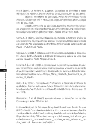 142
LAUNIVERSIDADENLANUBE·AUNIVERSIDADENANUVEMCAPÍTULO
Brasil. (1996). Lei Federal n. 9.394/96. Estabelece as diretrizes e bases
da educação nacional. Diário Oficial da União, Brasília, DF, 20 dez.1996.
______. (2008a). Ministério da Educação. Portal da Universidade Aberta
do Brasil. Disponível em: < http://uab.capes.gov.br/index.php>. Acesso
em: 10 dez. 2008.
______. (2008b). Ministério da Educação. Secretaria de educação a distân-
cia. Disponível em: http://portal.mec.gov.br/seed/index.php?option=con-
tent&task=view&id=153&Itemid=290>. Acesso em: 27 nov. 2008.
Cerny, R. Z. (2009). Gestão pedagógica na educação a distância: análise de
uma experiência na perspectiva da gestora. Tese de doutorado apresentada
ao Setor de Pós-Graduação da Pontifícia Universidade Católica de São
Paulo – PUC/SP. São Paulo.
Coiçaud, S. (2001). A colaboração institucional na educação a distância.
In: Litwin, Edith. Educação a distância: temas para o debate de uma nova
agenda educativa. Porto Alegre: Artmed.
Ferreira, F. C. et al. (2006). A complexidade e a complementaridade de sabe-
res e competências profissionais na implementação de um projeto de formação
de gestores escolares via Internet. Disponível em: <www.redebrasileirade-
transdisciplinaridade.net/.../Artigo_Maria_Elizabeth_Bianconcini_de_Al-
meida_et_al.pdf>.
Gatti, B. A. (2002). Formação de Professores a Distância: Critérios de
qualidade. Boletim Salto para o Futuro, Disponível em: <http://www.tve-
brasil.com.br/SALTO/boletins2002/ead/eadtxt1b.htm>. Acesso em: 05
set. 2008.
Hernández, F. et al. (2000). Aprendendo com as inovações nas escolas.
Porto Alegre: Artes Médicas Sul.
Instituto Nacional de Estudos e Pesquisas Educacionais Anísio Teixeira
(INEP). (2012). Censo da educação básica: 2011 – resumo técnico. – Brasília
: Instituto Nacional de Estudos e Pesquisas Educacionais Anísio Teixeira,
Disponível em: http://download.inep.gov.br/educacao_basica/censo_es-
colar/resumos_tecnicos/resumo_tecnico_censo_educacao_ba-
sica_2011.pdf . Acesso em: 05/11/2012.
 