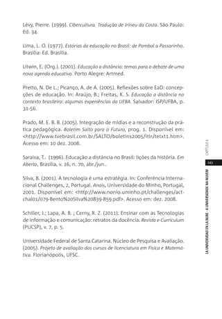 143
LAUNIVERSIDADENLANUBE·AUNIVERSIDADENANUVEMCAPÍTULO
Lévy, Pierre. (1999). Cibercultura. Tradução de Irineu da Costa. São Paulo:
Ed. 34.
Lima, L. O. (1977). Estórias da educação no Brasil: de Pombal a Passarinho.
Brasília: Ed. Brasília.
Litwin, E. (Org.). (2001). Educação a distância: temas para o debate de uma
nova agenda educativa. Porto Alegre: Artmed.
Pretto, N. De L.; Picanço, A. de A. (2005). Reflexões sobre EaD: concep-
ções de educação. In: Araújo, B.; Freitas, K. S. Educação a distância no
contexto brasileiro: algumas experiências da UFBA. Salvador: ISP/UFBA, p.
31-56.
Prado, M. E. B. B. (2005). Integração de mídias e a reconstrução da prá-
tica pedagógica. Boletim Salto para o Futuro, prog. 1. Disponível em:
<http://www.tvebrasil.com.br/SALTO/boletins2005/itlr/tetxt1.htm>.
Acesso em: 10 dez. 2008.
Saraiva, T.. (1996). Educação a distância no Brasil: lições da história. Em
Aberto, Brasília, v. 16, n. 70, abr./jun..
Silva, B. (2001). A tecnologia é uma estratégia. In: Conferência Interna-
cional Challenges, 2, Portugal. Anais, Universidade do Minho, Portugal,
2001. Disponível em: <http://www.nonio.uminho.pt/challenges/act-
chal01/079-Bento%20Silva%20839-859.pdf>. Acesso em: dez. 2008.
Schiller, J.; Lapa, A. B. ; Cerny, R. Z. (2011). Ensinar com as Tecnologias
de informação e comunicação: retratos da docência. Revista e-Curriculum
(PUCSP), v. 7, p. 5.
Universidade Federal de Santa Catarina. Núcleo de Pesquisa e Avaliação.
(2005). Projeto de avaliação dos cursos de licenciatura em Física e Matemá-
tica. Florianópolis, UFSC.
 