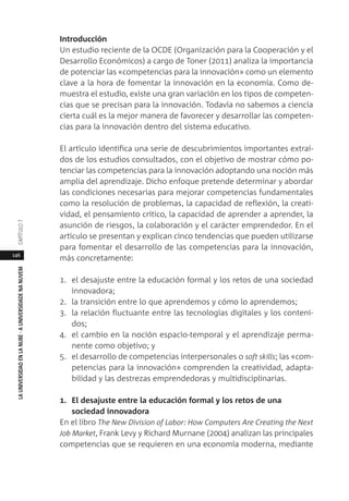 146
LAUNIVERSIDADENLANUBE·AUNIVERSIDADENANUVEMCAPÍTULO
Introducción
Un estudio reciente de la OCDE (Organización para la Cooperación y el
Desarrollo Económicos) a cargo de Toner (2011) analiza la importancia
de potenciar las «competencias para la innovación» como un elemento
clave a la hora de fomentar la innovación en la economía. Como de-
muestra el estudio, existe una gran variación en los tipos de competen-
cias que se precisan para la innovación. Todavía no sabemos a ciencia
cierta cuál es la mejor manera de favorecer y desarrollar las competen-
cias para la innovación dentro del sistema educativo.
El artículo identifica una serie de descubrimientos importantes extraí-
dos de los estudios consultados, con el objetivo de mostrar cómo po-
tenciar las competencias para la innovación adoptando una noción más
amplia del aprendizaje. Dicho enfoque pretende determinar y abordar
las condiciones necesarias para mejorar competencias fundamentales
como la resolución de problemas, la capacidad de reflexión, la creati-
vidad, el pensamiento crítico, la capacidad de aprender a aprender, la
asunción de riesgos, la colaboración y el carácter emprendedor. En el
artículo se presentan y explican cinco tendencias que pueden utilizarse
para fomentar el desarrollo de las competencias para la innovación,
más concretamente:
1. el desajuste entre la educación formal y los retos de una sociedad
innovadora;
2. la transición entre lo que aprendemos y cómo lo aprendemos;
3. la relación fluctuante entre las tecnologías digitales y los conteni-
dos;
4. el cambio en la noción espacio-temporal y el aprendizaje perma-
nente como objetivo; y
5. el desarrollo de competencias interpersonales o soft skills; las «com-
petencias para la innovación» comprenden la creatividad, adapta-
bilidad y las destrezas emprendedoras y multidisciplinarias.
1. El desajuste entre la educación formal y los retos de una
sociedad innovadora
En el libro The New Division of Labor: How Computers Are Creating the Next
Job Market, Frank Levy y Richard Murnane (2004) analizan las principales
competencias que se requieren en una economía moderna, mediante
 