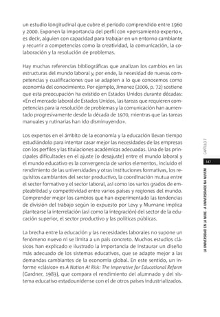 147
LAUNIVERSIDADENLANUBE·AUNIVERSIDADENANUVEMCAPÍTULO
un estudio longitudinal que cubre el período comprendido entre 1960
y 2000. Exponen la importancia del perfil con «pensamiento experto»,
es decir, alguien con capacidad para trabajar en un entorno cambiante
y recurrir a competencias como la creatividad, la comunicación, la co-
laboración y la resolución de problemas.
Hay muchas referencias bibliográficas que analizan los cambios en las
estructuras del mundo laboral y, por ende, la necesidad de nuevas com-
petencias y cualificaciones que se adapten a lo que conocemos como
economía del conocimiento. Por ejemplo, Jimenez (2006, p. 72) sostiene
que esta preocupación ha existido en Estados Unidos durante décadas:
«En el mercado laboral de Estados Unidos, las tareas que requieren com-
petencias para la resolución de problemas y la comunicación han aumen-
tado progresivamente desde la década de 1970, mientras que las tareas
manuales y rutinarias han ido disminuyendo».
Los expertos en el ámbito de la economía y la educación llevan tiempo
estudiándolo para intentar casar mejor las necesidades de las empresas
con los perfiles y las titulaciones académicas adecuadas. Una de las prin-
cipales dificultades en el ajuste (o desajuste) entre el mundo laboral y
el mundo educativo es la convergencia de varios elementos, incluido el
rendimiento de las universidades y otras instituciones formativas, los re-
quisitos cambiantes del sector productivo, la coordinación mutua entre
el sector formativo y el sector laboral, así como los varios grados de em-
pleabilidad y competitividad entre varios países y regiones del mundo.
Comprender mejor los cambios que han experimentado las tendencias
de división del trabajo según lo expuesto por Levy y Murnane implica
plantearse la interrelación (así como la integración) del sector de la edu-
cación superior, el sector productivo y las políticas públicas.
La brecha entre la educación y las necesidades laborales no supone un
fenómeno nuevo ni se limita a un país concreto. Muchos estudios clá-
sicos han explicado e ilustrado la importancia de instaurar un diseño
más adecuado de los sistemas educativos, que se adapte mejor a las
demandas cambiantes de la economía global. En este sentido, un in-
forme «clásico» es A Nation At Risk: The Imperative for Educational Reform
(Gardner, 1983), que compara el rendimiento del alumnado y del sis-
tema educativo estadounidense con el de otros países industrializados.
 