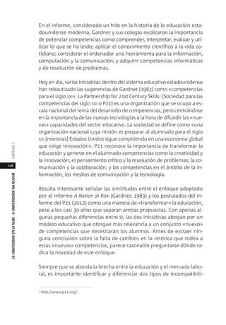 148
LAUNIVERSIDADENLANUBE·AUNIVERSIDADENANUVEMCAPÍTULO
En el informe, considerado un hito en la historia de la educación esta-
dounidense moderna, Gardner y sus colegas recalcaron la importancia
de potenciar competencias como comprender, interpretar, evaluar y uti-
lizar lo que se ha leído; aplicar el conocimiento científico a la vida co-
tidiana; considerar el ordenador una herramienta para la información,
computación y la comunicación; y adquirir competencias informáticas
y de resolución de problemas.
Hoy en día, varias iniciativas dentro del sistema educativo estadounidense
han rebautizado las sugerencias de Gardner (1983) como «competencias
para el siglo XXI». La Partnership for 21st Century Skills1 (Sociedad para las
competencias del siglo XXI o P21) es una organización que se ocupa a es-
cala nacional del tema del desarrollo de competencias, pero centrándose
en la importancia de las nuevas tecnologías a la hora de difundir las «nue-
vas» capacidades del sector educativo. La sociedad se define como «una
organización nacional cuya misión es preparar al alumnado para el siglo
XXI [mientras] Estados Unidos sigue compitiendo en una economía global
que exige innovación». P21 reconoce la importancia de transformar la
educación y generar en el alumnado competencias como la creatividad y
la innovación; el pensamiento crítico y la resolución de problemas; la co-
municación y la colaboración; y las competencias en el ámbito de la in-
formación, los medios de comunicación y la tecnología.
Resulta interesante señalar las similitudes entre el enfoque adoptado
por el informe A Nation at Risk (Gardner, 1983) y los postulados del in-
forme del P21 (2012) como una manera de «transformar» la educación,
pese a los casi 30 años que separan ambas propuestas. Con apenas al-
gunas pequeñas diferencias entre sí, las dos iniciativas abogan por un
modelo educativo que otorgue más relevancia a un conjunto «nuevo»
de competencias que necesitarán los alumnos. Antes de extraer nin-
guna conclusión sobre la falta de cambios en la retórica que rodea a
estas «nuevas» competencias, parece razonable preguntarse dónde ra-
dica la novedad de este enfoque.
Siempre que se aborda la brecha entre la educación y el mercado labo-
ral, es importante identificar y diferenciar dos tipos de incompatibili-
1 http://www.p21.org/
 