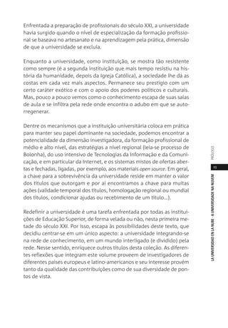 15
LAUNIVERSIDADENLANUBE·AUNIVERSIDADENANUVEMPRÓLOGO
Enfrentada a preparação de profissionais do século XXI, a universidade
havia surgido quando o nível de especialização da formação profissio-
nal se baseava no artesanato e na aprendizagem pela prática, dimensão
de que a universidade se excluía.
Enquanto a universidade, como instituição, se mostra tão resistente
como sempre (é a segunda instituição que mais tempo resistiu na his-
tória da humanidade, depois da Igreja Católica), a sociedade lhe dá as
costas em cada vez mais aspectos. Permanece seu prestígio com um
certo caráter exótico e com o apoio dos poderes políticos e culturais.
Mas, pouco a pouco vemos como o conhecimento escapa de suas salas
de aula e se infiltra pela rede onde encontra o adubo em que se auto-
rregenerar.
Dentre os mecanismos que a instituição universitária coloca em prática
para manter seu papel dominante na sociedade, podemos encontrar a
potencialidade da dimensão investigadora, da formação profissional de
médio e alto nível, das estratégias a nível regional (leia-se processo de
Bolonha), do uso intensivo de Tecnologias da Informação e da Comuni-
cação, e em particular da Internet, e os sistemas mistos de ofertas aber-
tas e fechadas, ligadas, por exemplo, aos materiais open source. Em geral,
a chave para a sobrevivência da universidade reside em manter o valor
dos títulos que outorgam e por aí encontramos a chave para muitas
ações (validade temporal dos títulos, homologação regional ou mundial
dos títulos, condicionar ajudas ou recebimento de um título…).
Redefinir a universidade é uma tarefa enfrentada por todas as institui-
ções de Educação Superior, de forma velada ou não, nesta primeira me-
tade do século XXI. Por isso, escapa às possibilidades deste texto, que
decidiu centrar-se em um único aspecto: a universidade integrando-se
na rede de conhecimento, em um mundo interligado (e dividido) pela
rede. Nesse sentido, enriquece outros títulos desta coleção. As diferen-
tes reflexões que integram este volume proveem de investigadores de
diferentes países europeus e latino-americanos e seu interesse provém
tanto da qualidade das contribuições como de sua diversidade de pon-
tos de vista.
 