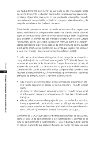 150
LAUNIVERSIDADENLANUBE·AUNIVERSIDADENANUVEMCAPÍTULO
El estudio demostró que menos de un tercio de los encuestados creía
que definitivamente les habían dado (o les estaban dando) las compe-
tencias profesionales necesarias en la escuela o la universidad. Uno de
cada seis creía que no había recibido las competencias adecuadas, y la
mayoría tenía bastantes dudas al respecto.
El hecho de que menos de un tercio de los encuestados creyera que
estaba recibiendo las competencias necesarias plantea dudas sobre el
papel de la educación y sobre lo bien preparados que están los jóvenes
para encarar las demandas del mercado laboral (Generation Europe
Foundation, 2010). El estudio traslada un mensaje claro a los respon-
sables políticos: la experiencia laboral de primera mano podría ayudar
a mitigar la brecha de competencias que evita que los jóvenes accedan
a su primer trabajo (Generation Europe Foundation, 2010).
En este caso, es importante distinguir entre el desajuste de competen-
cias y el desajuste de cualificaciones según la OCDE (2011). Como de-
muestra el sondeo de la Generation Europe Foundation (2010), el
acceso a la educación o a la formación no parece estar directamente
correlacionado con la adquisición de las competencias concretas que
requiere el mercado laboral, tal y como queda patente en los siguientes
extractos de entrevistas con la «próxima generación»:
• «¡La mayoría de universidades ofrece demasiada preparación teó-
rica y poca preparación acerca de cómo abordar el mundo laboral
real!»
• «[...] muchos alumnos no saben nada sobre el mundo empresarial
ni sobre cómo prepararse adecuadamente para las entrevistas de
trabajo.»
• «He escuchado demasiadas quejas de que, tras acabar los estudios,
hay que aprenderlo casi todo de nuevo en el lugar de trabajo, por-
que lo que te enseñan en la universidad (o el instituto) no tiene nin-
guna utilidad.» (Generation Europe Foundation 2010, 9-11)
El informe de la OCDE (2011) describe tres posibles tipos de desajustes,
como el exceso de competencias o de cualificaciones, además de la
falta de competencias o cualificaciones. Hoy en día hay indicios claros
en todo el mundo de que cada vez hay más personas con acceso a una
 