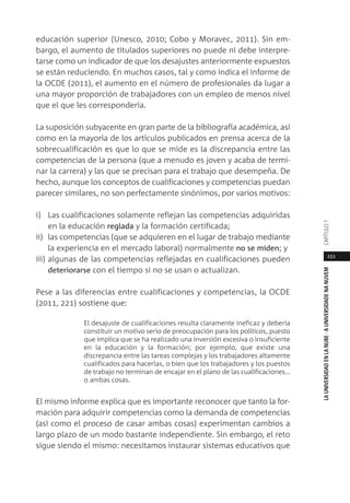 151
LAUNIVERSIDADENLANUBE·AUNIVERSIDADENANUVEMCAPÍTULO
educación superior (Unesco, 2010; Cobo y Moravec, 2011). Sin em-
bargo, el aumento de titulados superiores no puede ni debe interpre-
tarse como un indicador de que los desajustes anteriormente expuestos
se están reduciendo. En muchos casos, tal y como indica el informe de
la OCDE (2011), el aumento en el número de profesionales da lugar a
una mayor proporción de trabajadores con un empleo de menos nivel
que el que les correspondería.
La suposición subyacente en gran parte de la bibliografía académica, así
como en la mayoría de los artículos publicados en prensa acerca de la
sobrecualificación es que lo que se mide es la discrepancia entre las
competencias de la persona (que a menudo es joven y acaba de termi-
nar la carrera) y las que se precisan para el trabajo que desempeña. De
hecho, aunque los conceptos de cualificaciones y competencias puedan
parecer similares, no son perfectamente sinónimos, por varios motivos:
i) Las cualificaciones solamente reflejan las competencias adquiridas
en la educación reglada y la formación certificada;
ii) las competencias (que se adquieren en el lugar de trabajo mediante
la experiencia en el mercado laboral) normalmente no se miden; y
iii) algunas de las competencias reflejadas en cualificaciones pueden
deteriorarse con el tiempo si no se usan o actualizan.
Pese a las diferencias entre cualificaciones y competencias, la OCDE
(2011, 221) sostiene que:
El desajuste de cualificaciones resulta claramente ineficaz y debería
constituir un motivo serio de preocupación para los políticos, puesto
que implica que se ha realizado una inversión excesiva o insuficiente
en la educación y la formación; por ejemplo, que existe una
discrepancia entre las tareas complejas y los trabajadores altamente
cualificados para hacerlas, o bien que los trabajadores y los puestos
de trabajo no terminan de encajar en el plano de las cualificaciones…
o ambas cosas.
El mismo informe explica que es importante reconocer que tanto la for-
mación para adquirir competencias como la demanda de competencias
(así como el proceso de casar ambas cosas) experimentan cambios a
largo plazo de un modo bastante independiente. Sin embargo, el reto
sigue siendo el mismo: necesitamos instaurar sistemas educativos que
 