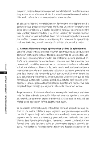 152
LAUNIVERSIDADENLANUBE·AUNIVERSIDADENANUVEMCAPÍTULO
preparen mejor a las personas para el mundo laboral, no solamente en
lo que concierne a los conocimientos académicos o técnicos sino tam-
bién en lo referente a las competencias situacionales.
El desajuste debería considerarse un fenómeno interdependiente y
complejo que puede solucionarse mediante una mejor coordinación
entre el sector laboral y el sector educativo. Reforzar la conexión entre
las escuelas y las universidades, y entre el trabajo y la vida real, supone
uno de los principales desafíos. En el próximo apartado abordaremos
los perfiles con competencias múltiples y los procesos de aprendizaje
multicontextuales, y analizaremos cómo interrelacionarlos mejor.
2. La transición entre lo que aprendemos y cómo lo aprendemos
Labaree (2008) critica a quienes recurren con frecuencia a la educación
como un cliché para explicar todos los problemas de la sociedad. Sos-
tiene que «educacionalizar» todos los problemas de una sociedad en-
traña una paradoja desconcertante, «puesto que las escuelas han
demostrado repetidamente que son un mecanismo ineficaz a la hora de
solucionar dichos problemas». Es decir, que la «educacionalización» a
menudo se considera un atajo para solucionar cualquier problema «lo
que lleva implícita la noción de que al educacionalizar estos esfuerzos
para solucionar problemas estamos buscando una solución que es más
formal que sustancial» (Labaree 2008). Para refutar este tipo de justifi-
caciones, Labaree plantea la posibilidad de adoptar una perspectiva más
amplia del aprendizaje que vaya más allá de la educación formal.
Proponemos no limitarnos a la educación reglada sino incorporar ideas
más flexibles sobre la educación informal, que nos ayuden a concebir
el aprendizaje como un proceso dinámico y activo que va más allá del
marco de la educación formal (Bjørnåvold 2000).
La educación informal puede entenderse como el aprendizaje que ex-
traemos de la vida cotidiana y que logramos y organizamos por nuestra
cuenta. El aprendizaje informal funciona mediante la conversación y
exploración de nuevos entornos, y proporciona experiencia para cam-
biarlos. Este tipo de aprendizaje no tiene nada que ver con la educación
formal, que suele llevarse a cabo en un contexto especial como la es-
cuela. No obstante, no deberíamos tener una fijación excesiva con el
 