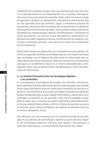 154
LAUNIVERSIDADENLANUBE·AUNIVERSIDADENANUVEMCAPÍTULO
revelación de la verdad, no algo para cuya comprensión hay que recu-
rrir al descubrimiento y a la interpretación. En su opinión, esta separa-
ción provoca que los alumnos aprendan datos sobre un tema en lugar
de aprender a ampliar su comprensión más allá de la información que
les han aportado para que asimilen. Llegar a entender el proceso de
cocreación y reconstrucción constante del conocimiento no solamente
estimulará la memorización de datos, sino también el desarrollo de las
competencias necesarias para «pensar científicamente». Centrarnos en
cómo aprendemos, no solo en lo que aprendemos, demuestra la im-
portancia de saber adaptarse y pensar científicamente en espacios, mo-
mentos y contextos distintos, más allá de los límites de la educación
formal tradicional.
Dede (2010) añade que desarrollar las «competencias para pensar» fo-
menta la capacidad de filtrar la cantidad cada vez más ingente de datos
que nos llegan, con el objetivo de seleccionar la información que re-
sulte valiosa para tomar decisiones. Bajo esta perspectiva, las personas
consiguen un rendimiento mejor en un entorno desordenado y «mis-
celáneo» (para usar la denominación de Weinberger, 2007) de sobre-
carga de información.
3. La relación fluctuante entre las tecnologías digitales
y los contenidos
En una ponencia, el presidente de Google, Eric Schmidt, criticó el sis-
tema educativo británico afirmando que no había logrado sacar partido
de los logros del Reino Unido en materia de innovación en ciencia e in-
geniería. Schmidt afirmó que el país que había inventado el ordenador
estaba «desperdiciando su gran legado informático», puesto que no se
enseñaba a programar en las escuelas. «Hoy me he quedado estupe-
facto al saber que ni siquiera se enseña informática sistemáticamente
en las escuelas del Reino Unido», afirmó. «El plan de estudios se centra
en enseñar cómo utilizar el software, sin explicar en absoluto cómo se
ha hecho» (Shepherd, 2011).
John Moravec, en una entrevista con Yu, analizó el uso de las tecnolo-
gías en las prácticas de aprendizaje y aportó su punto de vista. Según
él, las tecnologías deberían utilizarse para ayudar a las personas a
aprender cómo pensar y no para decirles qué pensar (Yu, 2010):
 
