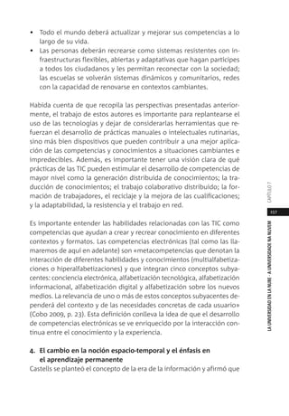 157
LAUNIVERSIDADENLANUBE·AUNIVERSIDADENANUVEMCAPÍTULO
• Todo el mundo deberá actualizar y mejorar sus competencias a lo
largo de su vida.
• Las personas deberán recrearse como sistemas resistentes con in-
fraestructuras flexibles, abiertas y adaptativas que hagan partícipes
a todos los ciudadanos y les permitan reconectar con la sociedad;
las escuelas se volverán sistemas dinámicos y comunitarios, redes
con la capacidad de renovarse en contextos cambiantes.
Habida cuenta de que recopila las perspectivas presentadas anterior-
mente, el trabajo de estos autores es importante para replantearse el
uso de las tecnologías y dejar de considerarlas herramientas que re-
fuerzan el desarrollo de prácticas manuales o intelectuales rutinarias,
sino más bien dispositivos que pueden contribuir a una mejor aplica-
ción de las competencias y conocimientos a situaciones cambiantes e
impredecibles. Además, es importante tener una visión clara de qué
prácticas de las TIC pueden estimular el desarrollo de competencias de
mayor nivel como la generación distribuida de conocimientos; la tra-
ducción de conocimientos; el trabajo colaborativo distribuido; la for-
mación de trabajadores, el reciclaje y la mejora de las cualificaciones;
y la adaptabilidad, la resistencia y el trabajo en red.
Es importante entender las habilidades relacionadas con las TIC como
competencias que ayudan a crear y recrear conocimiento en diferentes
contextos y formatos. Las competencias electrónicas (tal como las lla-
maremos de aquí en adelante) son «metacompetencias que denotan la
interacción de diferentes habilidades y conocimientos (multialfabetiza-
ciones o hiperalfabetizaciones) y que integran cinco conceptos subya-
centes: conciencia electrónica, alfabetización tecnológica, alfabetización
informacional, alfabetización digital y alfabetización sobre los nuevos
medios. La relevancia de uno o más de estos conceptos subyacentes de-
penderá del contexto y de las necesidades concretas de cada usuario»
(Cobo 2009, p. 23). Esta definición conlleva la idea de que el desarrollo
de competencias electrónicas se ve enriquecido por la interacción con-
tinua entre el conocimiento y la experiencia.
4. El cambio en la noción espacio-temporal y el énfasis en
el aprendizaje permanente
Castells se planteó el concepto de la era de la información y afirmó que
 
