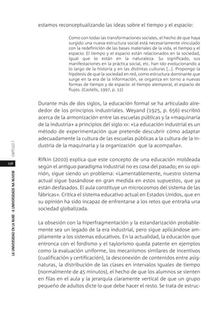 158
LAUNIVERSIDADENLANUBE·AUNIVERSIDADENANUVEMCAPÍTULO
estamos reconceptualizando las ideas sobre el tiempo y el espacio:
Como con todas las transformaciones sociales, el hecho de que haya
surgido una nueva estructura social está necesariamente vinculado
con la redefinición de las bases materiales de la vida, el tiempo y el
espacio. El tiempo y el espacio están relacionados en la sociedad,
igual que lo están en la naturaleza. Su significado, sus
manifestaciones en la práctica social, etc. han ido evolucionando a
lo largo de la historia y en las distintas culturas […]. Propongo la
hipótesis de que la sociedad en red, como estructura dominante que
surge en la era de la información, se organiza en torno a nuevas
formas de tiempo y de espacio: el tiempo atemporal, el espacio de
flujos. (Castells, 1997, p. 12)
Durante más de dos siglos, la educación formal se ha articulado alre-
dedor de los principios industriales. Weyand (1925, p. 656) escribió
acerca de la armonización entre las escuelas públicas y la «maquinaria
de la industria» a principios del siglo XX: «La educación industrial es un
método de experimentación que pretende descubrir cómo adaptar
adecuadamente la cultura de las escuelas públicas a la cultura de la in-
dustria de la maquinaria y la organización que la acompaña».
Rifkin (2010) explica que este concepto de una educación moldeada
según el antiguo paradigma industrial no es cosa del pasado; en su opi-
nión, sigue siendo un problema: «Lamentablemente, nuestro sistema
actual sigue basándose en gran medida en estos supuestos, que ya
están desfasados. El aula constituye un microcosmos del sistema de las
fábricas». Critica el sistema educativo actual en Estados Unidos, que en
su opinión ha sido incapaz de enfrentarse a los retos que entraña una
sociedad globalizada.
La obsesión con la hiperfragmentación y la estandarización probable-
mente sea un legado de la era industrial, pero sigue aplicándose am-
pliamente a los sistemas educativos. En la actualidad, la educación que
entronca con el fordismo y el taylorismo queda patente en ejemplos
como la evaluación uniforme, los mecanismos similares de incentivos
(cualificación y certificación), la desconexión de contenidos entre asig-
naturas, la distribución de las clases en intervalos iguales de tiempo
(normalmente de 45 minutos), el hecho de que los alumnos se sienten
en filas en el aula y la jerarquía claramente vertical de que un grupo
pequeño de adultos dicte lo que debe hacer el resto. Se trata de estruc-
 
