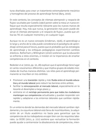 159
LAUNIVERSIDADENLANUBE·AUNIVERSIDADENANUVEMCAPÍTULO
turas diseñadas para crear un tratamiento extremadamente mecánico
y homogéneo del proceso de aprendizaje formal (Bary, 2010).
En este contexto, los conceptos de «tiempo atemporal» y «espacio de
flujos» acuñados por Castells (1997) ponen sobre la mesa un nuevo en-
foque que resulta especialmente relevante para los nuevos marcos de
aprendizaje. Hoy, más que nunca, la generación más joven puede ob-
servar el «tiempo atemporal» y el «espacio de flujos», puesto que uti-
liza las TIC en cualquier momento y en cualquier lugar.
Aunque no es un nuevo concepto (Lindeman, 1926), el aprendizaje a
lo largo y ancho de la vida puede considerarse el paradigma de apren-
dizaje central para el futuro, puesto que es probable que las estrategias
de aprendizaje y los enfoques pedagógicos experimenten cambios
drásticos. Rotherham y Willingham (2010) sostienen que la educación
se enfrenta a retos enormes, e insisten en la importancia de enseñar
competencias en el contexto.
Redecker et al. (2010, pp. 10, 28) explican que el aprendizaje tiene lugar
en varios «escenarios» diferentes y que implica grupos de edades mez-
cladas de muchas maneras distintas. Los retos para el aprendizaje per-
manente se inscriben en tres ámbitos:
• Promover una transición rápida y más fluida entre el mundo educa-
tivo y el mundo laboral para reducir las barreras entre ambos;
• facilitar la reincorporación al mercado laboral, especialmente en lo
tocante al desempleo a largo plazo; y
• centrarse en el reciclaje permanente para que todos los ciudadanos
mantengan sus competencias actualizadas y puedan responder con
rapidez y adaptarse a los entornos laborales que cambian rápida-
mente.
En un entorno donde las demandas del mercado laboral cambian rápi-
damente y la coyuntura laboral está llena de incertidumbres, la adqui-
sición de un título académico no basta para garantizar que las
competencias de los trabajadores encajen bien con los requisitos labo-
rales. La OCDE (2011, p. 221) sostiene que «actualizar la formación
puede ayudar a contrarrestar la obsolescencia de competencias, mien-
 