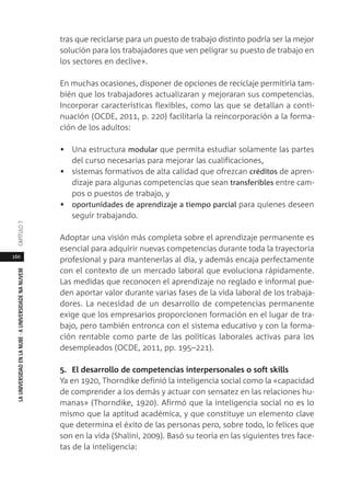160
LAUNIVERSIDADENLANUBE·AUNIVERSIDADENANUVEMCAPÍTULO
tras que reciclarse para un puesto de trabajo distinto podría ser la mejor
solución para los trabajadores que ven peligrar su puesto de trabajo en
los sectores en declive».
En muchas ocasiones, disponer de opciones de reciclaje permitiría tam-
bién que los trabajadores actualizaran y mejoraran sus competencias.
Incorporar características flexibles, como las que se detallan a conti-
nuación (OCDE, 2011, p. 220) facilitaría la reincorporación a la forma-
ción de los adultos:
• Una estructura modular que permita estudiar solamente las partes
del curso necesarias para mejorar las cualificaciones,
• sistemas formativos de alta calidad que ofrezcan créditos de apren-
dizaje para algunas competencias que sean transferibles entre cam-
pos o puestos de trabajo, y
• oportunidades de aprendizaje a tiempo parcial para quienes deseen
seguir trabajando.
Adoptar una visión más completa sobre el aprendizaje permanente es
esencial para adquirir nuevas competencias durante toda la trayectoria
profesional y para mantenerlas al día, y además encaja perfectamente
con el contexto de un mercado laboral que evoluciona rápidamente.
Las medidas que reconocen el aprendizaje no reglado e informal pue-
den aportar valor durante varias fases de la vida laboral de los trabaja-
dores. La necesidad de un desarrollo de competencias permanente
exige que los empresarios proporcionen formación en el lugar de tra-
bajo, pero también entronca con el sistema educativo y con la forma-
ción rentable como parte de las políticas laborales activas para los
desempleados (OCDE, 2011, pp. 195–221).
5. El desarrollo de competencias interpersonales o soft skills
Ya en 1920, Thorndike definió la inteligencia social como la «capacidad
de comprender a los demás y actuar con sensatez en las relaciones hu-
manas» (Thorndike, 1920). Afirmó que la inteligencia social no es lo
mismo que la aptitud académica, y que constituye un elemento clave
que determina el éxito de las personas pero, sobre todo, lo felices que
son en la vida (Shalini, 2009). Basó su teoría en las siguientes tres face-
tas de la inteligencia:
 