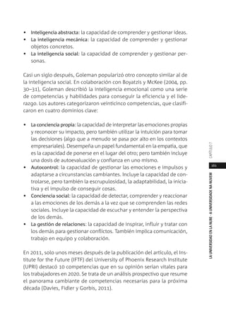 161
LAUNIVERSIDADENLANUBE·AUNIVERSIDADENANUVEMCAPÍTULO
• Inteligencia abstracta: la capacidad de comprender y gestionar ideas.
• La inteligencia mecánica: la capacidad de comprender y gestionar
objetos concretos.
• La inteligencia social: la capacidad de comprender y gestionar per-
sonas.
Casi un siglo después, Goleman popularizó otro concepto similar al de
la inteligencia social. En colaboración con Boyatzis y McKee (2004, pp.
30–31), Goleman describió la inteligencia emocional como una serie
de competencias y habilidades para conseguir la eficiencia y el lide-
razgo. Los autores categorizaron veinticinco competencias, que clasifi-
caron en cuatro dominios clave:
• La conciencia propia: la capacidad de interpretar las emociones propias
y reconocer su impacto, pero también utilizar la intuición para tomar
las decisiones (algo que a menudo se pasa por alto en los contextos
empresariales). Desempeña un papel fundamental en la empatía, que
es la capacidad de ponerse en el lugar del otro; pero también incluye
una dosis de autoevaluación y confianza en uno mismo.
• Autocontrol: la capacidad de gestionar las emociones e impulsos y
adaptarse a circunstancias cambiantes. Incluye la capacidad de con-
trolarse, pero también la escrupulosidad, la adaptabilidad, la inicia-
tiva y el impulso de conseguir cosas.
• Conciencia social: la capacidad de detectar, comprender y reaccionar
a las emociones de los demás a la vez que se comprenden las redes
sociales. Incluye la capacidad de escuchar y entender la perspectiva
de los demás.
• La gestión de relaciones: la capacidad de inspirar, influir y tratar con
los demás para gestionar conflictos. También implica comunicación,
trabajo en equipo y colaboración.
En 2011, solo unos meses después de la publicación del artículo, el Ins-
titute for the Future (IFTF) del University of Phoenix Research Institute
(UPRI) destacó 10 competencias que en su opinión serían vitales para
los trabajadores en 2020. Se trata de un análisis prospectivo que resume
el panorama cambiante de competencias necesarias para la próxima
década (Davies, Fidler y Gorbis, 2011).
 