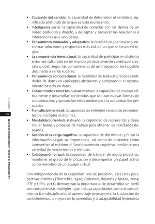 162
LAUNIVERSIDADENLANUBE·AUNIVERSIDADENANUVEMCAPÍTULO
• Captación del sentido: la capacidad de determinar el sentido o sig-
nificado profundo de lo que se está expresando.
• Inteligencia social: la capacidad de conectar con los demás de un
modo profundo y directo, y de captar y provocar las reacciones e
interacciones que uno desea.
• Pensamiento innovador y adaptativo: la facultad de plantearse y en-
contrar soluciones y respuestas más allá de las que se basan en re-
glas.
• La competencia intercultural: la capacidad de participar en distintos
entornos culturales en un mundo verdaderamente conectado a es-
cala global. Según las competencias de un trabajador, será posible
destinarlo a varios lugares.
• Pensamiento computacional: la habilidad de traducir grandes canti-
dades de datos en conceptos abstractos y comprender el razona-
miento basado en datos.
• Conocimientos sobre los nuevos medios: la capacidad de evaluar crí-
ticamente y desarrollar contenidos que utilizan nuevas formas de
comunicación, y aprovechar estos medios para la comunicación per-
suasiva.
• Transdisciplinariedad: la capacidad de entender conceptos proceden-
tes de múltiples disciplinas.
• Mentalidad orientada al diseño: la capacidad de representar y desa-
rrollar tareas y procesos de trabajo para obtener los resultados de-
seados.
• Gestión de la carga cognitiva: la capacidad de discriminar y filtrar la
información según su importancia, así como de entender cómo
aprovechar al máximo el funcionamiento cognitivo mediante una
variedad de herramientas y técnicas.
• Colaboración virtual: la capacidad de trabajar de modo proactivo,
mantener el grado de implicación y desempeñar un papel activo
como miembro de un equipo virtual.
Con independencia de la capacidad real de previsión, estas tres pers-
pectivas distintas (Thorndike, 1920; Goleman, Boyatzis y McKee, 2004;
IFTF y UPRI, 2011) demuestran la importancia de desarrollar un perfil
con competencias múltiples, que incluya capacidades como el conoci-
miento transdisciplinario, el aprendizaje permanente, la traducción de
conocimientos, la mejora de lo aprendido y la adaptabilidad (entendida
 