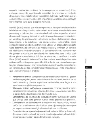 163
LAUNIVERSIDADENLANUBE·AUNIVERSIDADENANUVEMCAPÍTULO
como la revaluación continua de las competencias requeridas). Estos
enfoques ponen de manifiesto la necesidad de promover un conjunto
de competencias más flexibles y versátiles. Además, evidencian que las
competencias interpersonales son importantes, puesto que constituyen
herramientas clave para el capital humano.
Daniels (2011) explica que «las competencias interpersonales o las ha-
bilidades sociales y conductuales deben aprenderse a través de la com-
prensión y la práctica. Las competencias funcionales se pueden adquirir
de un modo lógico y sistemático, mientras que las competencias inter-
personales y de gestión deben adquirirse mediante la formación, el en-
trenamiento y la práctica». Las competencias funcionales, como
conducir, hablar un idioma extranjero o utilizar un ordenador o un soft-
ware determinado son fáciles de medir, evaluar y certificar. En cambio,
las habilidades interpersonales (a las que también se ha llamado «don
de gentes» o «aptitudes sociales») son necesarias para la vida coti-
diana, pero normalmente difíciles de observar, cuantificar o medir.
Dede (2010) recopiló información sobre la situación de la política edu-
cativa en diferentes países, para identificar hasta qué punto las compe-
tencias interpersonales eran importantes. A continuación presentamos
un compendio de las competencias interpersonales más importantes
que se desprenden del análisis:
• Pensamiento crítico: competencias para resolver problemas, gestio-
nar la complejidad, tener pensamientos de alto nivel, razonar de un
modo sensato y planear y gestionar actividades para llegar a una
solución o completar un proyecto.
• Búsqueda, síntesis y difusión de información: recabar y analizar datos
para identificar solucionar o tomar decisiones informadas; transferir
lo aprendido a las situaciones del mundo real.
• Competencias de creatividad e innovación: sentir curiosidad y usar lo
que uno ya sabe para generar nuevas ideas, productos o procesos.
• Competencias de colaboración: trabajo en red, negociación, recopi-
lación de conocimientos distribuidos y trabajo en equipo en un pro-
yecto para crear obras originales o solucionar problemas.
• Competencias de aprendizaje contextual: adaptabilidad y desarrollo
de comprensión cultural, así como conciencia global, a fin de inter-
actuar con personas y aprender de otras culturas.
 