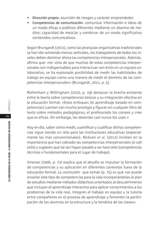164
LAUNIVERSIDADENLANUBE·AUNIVERSIDADENANUVEMCAPÍTULO
• Dirección propia: asunción de riesgos y carácter emprendedor.
• Competencias de comunicación: comunicar información e ideas de
un modo eficaz a públicos diferentes mediante un abanico de me-
dios; capacidad de mezclar y combinar de un modo significativo
contenidos comunicativos.
Según Brungardt (2011), como las jerarquías organizativas tradicionales
se han ido volviendo menos verticales, los trabajadores de todos los ni-
veles deben dominar ahora las competencias interpersonales. Además,
afirma que: «en vista de que muchas de estas competencias interper-
sonales son indispensables para interactuar con éxito en un equipo co-
laborativo, se ha explorado posibilidad de medir las habilidades de
trabajo en equipo como una manera de medir el dominio de las com-
petencias interpersonales» (Brungardt, 2011, p. 5).
Rotherham y Willingham (2010, p. 19) destacan la brecha existente
entre la teoría sobre competencias básicas y su integración efectiva en
la educación formal. «Estos enfoques [el aprendizaje basado en com-
petencias] cuentan con mucho prestigio y figuran en cualquier libro de
texto sobre métodos pedagógicos; el profesorado los conoce y cree
que es eficaz. Sin embargo, los docentes casi nunca los usan.»
Hoy en día, saber cómo medir, cuantificar y cualificar dichas competen-
cias sigue siendo un reto para las instituciones educativas (especial-
mente las más convencionales). Nickson et al. (2011) insisten en la
importancia que han cobrado las competencias interpersonales (o soft
skills) y sugieren que tal vez hayan pasado a ser hard skills (competencias
técnicas o fundamentales para el lugar de trabajo).
Jimenez (2006, p. 72) explica que el desafío es impulsar la formación
de competencias y su aplicación en diferentes contextos fuera de la
educación formal. La conclusión que extrae (p. 75) es que «se puede
enseñar este tipo de competencias para la vida incorporándolas al plan
de estudios mediante métodos didácticos orientados al descubrimiento
que incluyan el aprendizaje interactivo para aplicar conocimientos a los
problemas de la vida real, integren el trabajo en equipo y la tutoría
entre compañeros en el proceso de aprendizaje y fomenten la partici-
pación de los alumnos en la estructura y la temática de las clases».
 