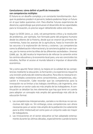 165
LAUNIVERSIDADENLANUBE·AUNIVERSIDADENANUVEMCAPÍTULO
Conclusiones: cómo definir el perfil de innovación
con competencias múltiples
El futuro es un desafío complejo y en constante transformación. Aun-
que no podamos predecir el porvenir, todavía podemos forjar un futuro
en el que todos queramos vivir. Para diseñar futuras experiencias de
docencia y aprendizaje que promuevan el desarrollo de las capacidades
para la innovación, es preciso seguir debatiendo sobre este tema.
Según la OCDE (2011, p. 220), «el pensamiento crítico y la resolución
de problemas, por ejemplo, han formado parte del progreso humano
desde los albores de la historia, desde que se crearon las primeras he-
rramientas, hasta los avances de la agricultura, hasta la invención de
las vacunas o la exploración de tierras y océanos. Las competencias
como la alfabetización informacional y la conciencia global no son nue-
vas, por lo menos entre las élites de las diferentes sociedades». Jimenez
(2006, pp. 74, 96) recalca la importancia de reforzar la conexión entre
los centros educativos y la economía local para, una vez concluidos los
estudios, facilitar el acceso al mundo laboral e impulsar el desarrollo
económico.
Tal y como apuntó Toner (2011), la mejora en la calidad de las compe-
tencias mediante la educación, la formación y la experiencia requerirá
una revisión profunda del sistema educativo. Para ello es necesario en-
tablar múltiples conexiones entre conocimientos, competencias, edu-
cación e innovación. Cabe recordar que las competencias para la
innovación no se limitan a los trabajos científicos y de ingeniería, sino
que abarcan un sector cada vez más amplio de los trabajadores. A con-
tinuación se detallan los tres elementos que hay que tener en cuenta
para adoptar un concepto más amplio del aprendizaje más allá de la
educación formal:
1. Las competencias interpersonales, sociales o no técnicas no son ex-
clusivas del siglo XXI. Sin embargo, estas competencias son ahora
necesarias para un sector más amplio de la población (no solamente
para la élite intelectual) así como para un conjunto cada vez mayor
de trabajadores.
2. Las innovaciones en el sector educativo se han adoptado extensa-
mente durante las últimas décadas, especialmente cuando la teoría
 