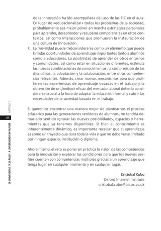 166
LAUNIVERSIDADENLANUBE·AUNIVERSIDADENANUVEMCAPÍTULO
de la innovación ha ido acompañada del uso de las TIC en el aula.
En lugar de «educacionalizar» todos los problemas de la sociedad,
probablemente sea mejor poner en marcha estrategias personales
para aprender, desaprender y recuperar competencias en estos con-
textos, así como interacciones que promuevan la instauración de
una cultura de innovación.
3. La movilidad puede (re)considerarse como un elemento que puede
brindar oportunidades de aprendizaje importantes tanto a alumnos
como a educadores. La posibilidad de aprender de otros entornos
y comunidades, así como estar en situaciones diferentes, estimula
las nuevas combinaciones de conocimientos, la comprensión de las
disciplinas, la adaptación y la colaboración, entre otras competen-
cias relevantes. Además, crear nuevos mecanismos para que proli-
feren las experiencias de aprendizaje basadas en el trabajo y la
obtención de un feedback eficaz del mercado laboral debería consi-
derarse crucial a la hora de adaptar la educación formal y cubrir las
necesidades de la sociedad basada en el trabajo.
Si queremos encontrar una manera mejor de plantearnos el proceso
educativo para las generaciones venideras de alumnos, no tendría de-
masiado sentido ignorar las nuevas posibilidades, espacios y herra-
mientas que ya tenemos disponibles. Si bien el conocimiento es
inherentemente dinámico, es importante recalcar que el aprendizaje
es como un trayecto que dura toda la vida y que no debe verse limitado
por ningún espacio, institución o diploma.
Ahora mismo, el reto es poner en práctica la visión de las competencias
para la innovación y explorar las condiciones para que los nuevos per-
files cuenten con competencias múltiples gracias a un aprendizaje que
tenga lugar en cualquier momento y en cualquier lugar.
Cristobal Cobo
Oxford Internet Institute
cristobal.cobo@oii.ox.ac.uk
 