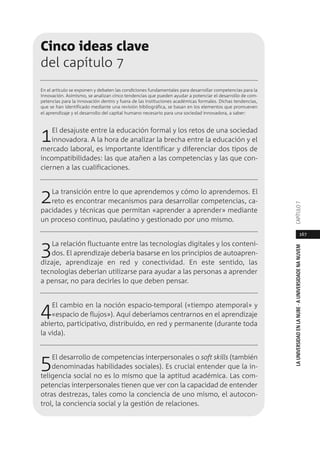 167
LAUNIVERSIDADENLANUBE·AUNIVERSIDADENANUVEMCAPÍTULO
Cinco ideas clave
del capítulo 7
En el artículo se exponen y debaten las condiciones fundamentales para desarrollar competencias para la
innovación. Asimismo, se analizan cinco tendencias que pueden ayudar a potenciar el desarrollo de com-
petencias para la innovación dentro y fuera de las instituciones académicas formales. Dichas tendencias,
que se han identificado mediante una revisión bibliográfica, se basan en los elementos que promueven
el aprendizaje y el desarrollo del capital humano necesario para una sociedad innovadora, a saber:
1El desajuste entre la educación formal y los retos de una sociedad
innovadora. A la hora de analizar la brecha entre la educación y el
mercado laboral, es importante identificar y diferenciar dos tipos de
incompatibilidades: las que atañen a las competencias y las que con-
ciernen a las cualificaciones.
2La transición entre lo que aprendemos y cómo lo aprendemos. El
reto es encontrar mecanismos para desarrollar competencias, ca-
pacidades y técnicas que permitan «aprender a aprender» mediante
un proceso continuo, paulatino y gestionado por uno mismo.
3La relación fluctuante entre las tecnologías digitales y los conteni-
dos. El aprendizaje debería basarse en los principios de autoapren-
dizaje, aprendizaje en red y conectividad. En este sentido, las
tecnologías deberían utilizarse para ayudar a las personas a aprender
a pensar, no para decirles lo que deben pensar.
4El cambio en la noción espacio-temporal («tiempo atemporal» y
«espacio de flujos»). Aquí deberíamos centrarnos en el aprendizaje
abierto, participativo, distribuido, en red y permanente (durante toda
la vida).
5El desarrollo de competencias interpersonales o soft skills (también
denominadas habilidades sociales). Es crucial entender que la in-
teligencia social no es lo mismo que la aptitud académica. Las com-
petencias interpersonales tienen que ver con la capacidad de entender
otras destrezas, tales como la conciencia de uno mismo, el autocon-
trol, la conciencia social y la gestión de relaciones.
 