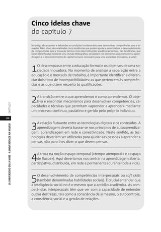 168
LAUNIVERSIDADENLANUBE·AUNIVERSIDADENANUVEMCAPÍTULO
Cinco ideias chave
do capítulo 7
No artigo são expostas e debatidas as condições fundamentais para desenvolver competências para a in-
ovação. Além disso, são analisadas cinco tendências que podem ajudar a potencializar o desenvolvimento
de competências para a inovação dentro e fora das instituições acadêmicas formais. Tais tendências, que
foram identificadas mediante uma revisão bibliográfica, se baseiam nos elementos que promovem a apren-
dizagem e o desenvolvimento do capital humano necessário para uma sociedade inovadora, a saber:
1O descompasso entre a educação formal e os objetivos de uma so-
ciedade inovadora. No momento de analisar a separação entre a
educação e o mercado de trabalho, é importante identificar e diferen-
ciar dois tipos de incompatibilidades: as que pertencem às competên-
cias e as que dizem respeito às qualificações.
2A transição entre o que aprendemos e como aprendemos. O obje-
tivo é encontrar mecanismos para desenvolver competências, ca-
pacidades e técnicas que permitam «aprender a aprender» mediante
um processo contínuo, paulatino e gerido pelo próprio indivíduo.
3A relação flutuante entre as tecnologias digitais e os conteúdos. A
aprendizagem deveria basear-se nos princípios de autoaprendiza-
gem, aprendizagem em rede e conectividade. Neste sentido, as tec-
nologias deveriam ser utilizadas para ajudar aas pessoas a aprender a
pensar, não para lhes dizer o que devem pensar.
4A troca na noção espaço-temporal («tempo atemporal» e «espaço
de fluxos»). Aqui deveríamos nos centrar na aprendizagem aberta,
participativa, distribuída, em rede e permanente (durante toda a vida).
5O desenvolvimento de competências interpessoais ou soft skills
(também denominadas habilidades sociais). É crucial entender que
a inteligência social no é o mesmo que a aptidão acadêmica. As com-
petências interpessoais têm que ver com a capacidade de entender
outras destrezas, tais como a consciência de si mesmo, o autocontrole,
a consciência social e a gestão de relações.
 