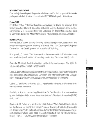 169
LAUNIVERSIDADENLANUBE·AUNIVERSIDADENANUVEMCAPÍTULO
AGRADECIMIENTOS
Este trabajo ha sido posible gracias a la financiación del proyecto KNetworks
y al apoyo de la iniciativa comunitaria INTERREG «Espacio Atlántico».
EL AUTOR
Cristobal Cobo, PhD. Investigador asociado del Instituto de Internet de la
Universidad de Oxford. Coordina estudios sobre educación, innovación,
aprendizaje y el futuro de Internet. Colabora en diferentes estudios para
la Comisión Europea. Más información: http://blogs.oii.ox.ac.uk/cobo
REFERENCIAS
Bjørnåvold, J. 2000. Making learning visible: identification, assessment and
recognition of non-formal learning in Europe (Vol. 11). Cedefop–European
Centre for the Development of Vocational Training.
Brungardt, C. 2011. The intersection between soft skill development
and leadership education. Journal of Leadership Education 10(1): 1-21.
Castells, M. 1997. An introduction to the information age. City 2(7): 6–
16. doi:10.1080/13604819708900050
Cobo,C.2009.Strategiestopromotethedevelopmentofe-competencesinthe
next generation of professionals: European and international trends. SSRN eLi-
brary. http://papers.ssrn.com/sol3/papers.cfm?abstract_id=1904871
Cobo, C., and J.W. Moravec. 2011. Aprendizaje Invisible. Barcelona: Uni-
versidad de Barcelona.
Daniels, V. S. 2011. Assessing The Value Of Certification Preparation Pro-
grams In Higher Education. American Journal of Business Education (AJBE)
4(6): 1–10.
Davies, A., D. Fidler, and M. Gorbis. 2011. Future Work Skills 2020. Institute
for the Future for the University of Phoenix Research Institute. Disponible
en línea: http://cdn-static.phoenix.edu/content/dam/altcloud/doc/rese-
arch-institute/future-skills-2020-research-report.pdf?cm_sp=Research+Ins-
titute-_-PDFs-_-Future+Work+Skills+2020+-+Report
 