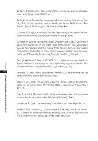 170
LAUNIVERSIDADENLANUBE·AUNIVERSIDADENANUVEMCAPÍTULO
de Bary, B. 2010. Universities in translation: the mental labor of globaliza-
tion. Hong Kong University Press.
Dede, C. 2010. Comparing frameworks for 21st century skills. In 21st Cen-
tury Skills: Rethinking How Students Learn, ed. James Bellanca and Ron
Brandt, 51–76. Bloomington, IN: Solution Tree Press.
Gardner, D. P. 1983. A nation at risk: The imperative for educational reform.
Washington: United States Government Printing Office.
Generation Europe Foundatio. 2010. Employing the NEXT Generation
2010: The Right Skills in the Right Place at the Right Time. Generation
Europe Foundation and the FutureWork Forum. Generation Europe
Foundation. Disponible en línea: http://www.generation-europe.eu/ac-
tivities/pdf/Research_Employing_Next_Generation_2010.pdf
George Williams College and YMCA. 2011. Informal Learning. Infed: the
informal education home page and encyclopaedia of informal education. Dis-
ponible en línea: http://www.infed.org/ about_us.htm
Jimenez, E. 2006. World development report 2007: development and the
next generation. World Bank Publications.
Labaree, D. F. 2008. The winning ways of a losing strategy: Educationa-
lizing social problems in the United States. Educational Theory 58(4):
447–60.
Levy, F., and R.J. Murnane. 2004. The new division of labor: how computers
are creating the next job market. Princeton University Press.
Lindeman, E. 1926. The meaning of adult education. New Republic, Inc.
Nickson, D., C. Warhurst, J. Commander, S.A. Hurrell, and A. M. Cullen.
2011. Soft skills and employability: Evidence from UK retail. Economic and
Industrial Democracy. doi:10.1177/0143831X11427589
 