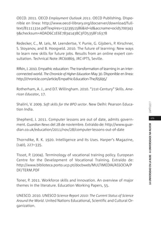 171
LAUNIVERSIDADENLANUBE·AUNIVERSIDADENANUVEMCAPÍTULO
OECD. 2011. OECD Employment Outlook 2011. OECD Publishing. Dispo-
nible en línea: http://www.oecd-ilibrary.org/docserver/download/full-
text/8111131e.pdf?expires=1323951586&id=id&accname=ocid5700343
9&checksum=ADAD6C1E6E7834143BC3FD5358F16378
Redecker, C., M. Leis, M. Leendertse, Y. Punie, G. Gijsbers, P. Kirschner,
S. Stoyanov, and B. Hoogveld. 2010. The future of learning: New ways
to learn new skills for future jobs. Results from an online expert con-
sultation. Technical Note JRC60869, JRC-IPTS, Seville.
Rifkin, J. 2010. Empathic education: The transformation of learning in an inter-
connected world. The Chronicle of Higher Education May 30. Disponible en línea:
http://chronicle.com/article/Empathic-Education-The/65695/
Rotherham, A. J., and D.T. Willingham. 2010. “21st-Century” Skills. Ame-
rican Educator, 17.
Shalini, V. 2009. Soft skills for the BPO sector. New Delhi: Pearson Educa-
tion India.
Shepherd, J. 2011. Computer lessons are out of date, admits govern-
ment. Guardian News del 28 de noviembre. Extraído de: http://www.guar-
dian.co.uk/education/2011/nov/28/computer-lessons-out-of-date
Thorndike, R. K. 1920. Intelligence and Its Uses. Harper’s Magazine,
(140), 227–335.
Tissot, P. (2004). Terminology of vocational training policy. European
Centre for the Development of Vocational Training. Extraído de:
http://www.biblioteca.porto.ucp.pt/docbweb/MULTIMEDIA/ASSOCIA/P
DF/TERM.PDF
Toner, P. 2011. Workforce skills and innovation. An overview of major
themes in the literature. Education Working Papers, 55.
UNESCO. 2010. UNESCO Science Report 2010: The Current Status of Science
Around the World. United Nations Educational, Scientific and Cultural Or-
ganization.
 