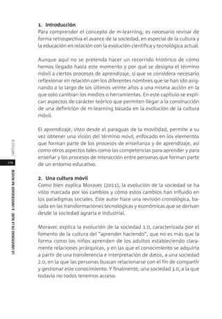 174
LAUNIVERSIDADENLANUBE·AUNIVERSIDADENANUVEMCAPÍTULO
1. Introducción
Para comprender el concepto de m-learning, es necesario revisar de
forma retrospectiva el avance de la sociedad, en especial de la cultura y
la educación en relación con la evolución científica y tecnológica actual.
Aunque aquí no se pretenda hacer un recorrido histórico de cómo
hemos llegado hasta este momento y por qué se designa el término
móvil a ciertos procesos de aprendizaje, sí que se considera necesario
reflexionar en relación con los diferentes nombres que se han ido asig-
nando a lo largo de los últimos veinte años a una misma acción en la
que solo cambian los medios o herramientas. En este capítulo se expli-
can aspectos de carácter teórico que permiten llegar a la construcción
de una definición de m-learning basada en la evolución de la cultura
móvil.
El aprendizaje, visto desde el paraguas de la movilidad, permite a su
vez obtener una visión del término móvil, enfocado en los elementos
que forman parte de los procesos de enseñanza y de aprendizaje, así
como otros aspectos tales como las competencias para aprender y para
enseñar y los procesos de interacción entre personas que forman parte
de un entorno educativo.
2. Una cultura móvil
Como bien explica Moravec (2011), la evolución de la sociedad se ha
visto marcada por los cambios y cómo estos cambios han influido en
los paradigmas sociales. Este autor hace una revisión cronológica, ba-
sada en las transformaciones tecnológicas y económicas que se derivan
desde la sociedad agraria e industrial.
Moravec explica la evolución de la sociedad 1.0, caracterizada por el
fomento de la cultura del “aprender haciendo”, que no es más que la
forma como los niños aprenden de los adultos estableciendo clara-
mente relaciones jerárquicas, y en las que el conocimiento se adquiría
a partir de una transferencia e interpretación de datos, a una sociedad
2.0, en la que las personas buscan relacionarse con el fin de compartir
y gestionar este conocimiento. Y finalmente, una sociedad 3.0, a la que
todavía no todos tenemos acceso.
 