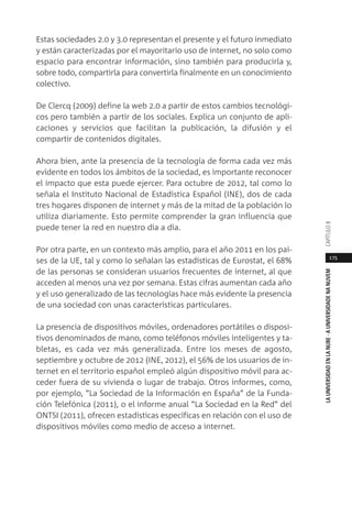 175
LAUNIVERSIDADENLANUBE·AUNIVERSIDADENANUVEMCAPÍTULO
Estas sociedades 2.0 y 3.0 representan el presente y el futuro inmediato
y están caracterizadas por el mayoritario uso de internet, no solo como
espacio para encontrar información, sino también para producirla y,
sobre todo, compartirla para convertirla finalmente en un conocimiento
colectivo.
De Clercq (2009) define la web 2.0 a partir de estos cambios tecnológi-
cos pero también a partir de los sociales. Explica un conjunto de apli-
caciones y servicios que facilitan la publicación, la difusión y el
compartir de contenidos digitales.
Ahora bien, ante la presencia de la tecnología de forma cada vez más
evidente en todos los ámbitos de la sociedad, es importante reconocer
el impacto que esta puede ejercer. Para octubre de 2012, tal como lo
señala el Instituto Nacional de Estadística Español (INE), dos de cada
tres hogares disponen de internet y más de la mitad de la población lo
utiliza diariamente. Esto permite comprender la gran influencia que
puede tener la red en nuestro día a día.
Por otra parte, en un contexto más amplio, para el año 2011 en los paí-
ses de la UE, tal y como lo señalan las estadísticas de Eurostat, el 68%
de las personas se consideran usuarios frecuentes de internet, al que
acceden al menos una vez por semana. Estas cifras aumentan cada año
y el uso generalizado de las tecnologías hace más evidente la presencia
de una sociedad con unas características particulares.
La presencia de dispositivos móviles, ordenadores portátiles o disposi-
tivos denominados de mano, como teléfonos móviles inteligentes y ta-
bletas, es cada vez más generalizada. Entre los meses de agosto,
septiembre y octubre de 2012 (INE, 2012), el 56% de los usuarios de in-
ternet en el territorio español empleó algún dispositivo móvil para ac-
ceder fuera de su vivienda o lugar de trabajo. Otros informes, como,
por ejemplo, “La Sociedad de la Información en España” de la Funda-
ción Telefónica (2011), o el informe anual “La Sociedad en la Red” del
ONTSI (2011), ofrecen estadísticas específicas en relación con el uso de
dispositivos móviles como medio de acceso a internet.
 