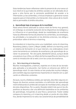 176
LAUNIVERSIDADENLANUBE·AUNIVERSIDADENANUVEMCAPÍTULO
Estas tendencias hacen reflexionar sobre la presencia de una nueva cul-
tura móvil en la que todos los ámbitos sociales se ven afectados de al-
guna u otra forma por la constante posibilidad de acceder a la
información y a los contenidos, e incluso empiezan a generarse nuevos
espacios para el intercambio y la interacción. Esta cultura de la movili-
dad es permeable al ámbito educativo.
3. Aprendizaje bajo el paraguas de la movilidad
Hasta ahora hemos abarcado la cultura móvil de forma muy general;
sin embargo, la constante evolución de los dispositivos tecnológicos y
su influencia en el aprendizaje, desde las modalidades de enseñanza
hasta las diferentes formas de presentar los contenidos, las estrategias,
las actividades y la evaluación en los distintos entornos, nos obliga a
profundizar sobre el término m-learning.
Se entenderá el m-learning como una modalidad, como el e-learning.
Rosenberg (2001) y Colvin y Meyer (2008), definen al e-learning como
un sistema de formación en el que internet y los ordenadores sirven
como herramienta en contextos de enseñanza y de aprendizaje de ca-
rácter no presencial. Por otra parte, Bartolomé (2012), aunque desde
una postura muy crítica, se refiere de forma específica al e-learning 2.0
como la introducción de la web 2.0 en los cursos de enseñanza.
3.1. Del e-learning al m-learning
Muchos investigadores y teóricos, expertos en el área de las tecnolo-
gías aplicadas a la educación, han hecho un esfuerzo por definir el
aprendizaje móvil. En este intento se han producido muchos trabajos,
pero también algunas experiencias importantes en relación con su apli-
cación en diferentes contextos.
Así pues, Louris y Etekleous (2005), por ejemplo, describen algunos en-
foques de diversos autores asociados a la definición del aprendizaje
móvil enfatizando el cambio del concepto de movilidad antes y después
de estos dispositivos. Por su parte, Sharples (2007) más que en los dis-
positivos se decanta a dar una definición basándose en los ambientes
de aprendizaje, incluyendo al aula física y presencial. Traxler (2005)
compara el e-learning y el m-learning desde un punto de vista didác-
tico, dando importancia no solo a las características de portabilidad de
 