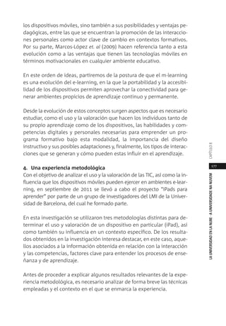 177
LAUNIVERSIDADENLANUBE·AUNIVERSIDADENANUVEMCAPÍTULO
los dispositivos móviles, sino también a sus posibilidades y ventajas pe-
dagógicas, entre las que se encuentran la promoción de las interaccio-
nes personales como actor clave de cambio en contextos formativos.
Por su parte, Marcos-López et. al (2009) hacen referencia tanto a esta
evolución como a las ventajas que tienen las tecnologías móviles en
términos motivacionales en cualquier ambiente educativo.
En este orden de ideas, partiremos de la postura de que el m-learning
es una evolución del e-learning, en la que la portabilidad y la accesibi-
lidad de los dispositivos permiten aprovechar la conectividad para ge-
nerar ambientes propicios de aprendizaje continuo y permanente.
Desde la evolución de estos conceptos surgen aspectos que es necesario
estudiar, como el uso y la valoración que hacen los individuos tanto de
su propio aprendizaje como de los dispositivos, las habilidades y com-
petencias digitales y personales necesarias para emprender un pro-
grama formativo bajo esta modalidad, la importancia del diseño
instructivo y sus posibles adaptaciones y, finalmente, los tipos de interac-
ciones que se generan y cómo pueden estas influir en el aprendizaje.
4. Una experiencia metodológica
Con el objetivo de analizar el uso y la valoración de las TIC, así como la in-
fluencia que los dispositivos móviles pueden ejercer en ambientes e-lear-
ning, en septiembre de 2011 se llevó a cabo el proyecto “iPads para
aprender” por parte de un grupo de investigadores del LMI de la Univer-
sidad de Barcelona, del cual he formado parte.
En esta investigación se utilizaron tres metodologías distintas para de-
terminar el uso y valoración de un dispositivo en particular (iPad), así
como también su influencia en un contexto específico. De los resulta-
dos obtenidos en la investigación interesa destacar, en este caso, aque-
llos asociados a la información obtenida en relación con la interacción
y las competencias, factores clave para entender los procesos de ense-
ñanza y de aprendizaje.
Antes de proceder a explicar algunos resultados relevantes de la expe-
riencia metodológica, es necesario analizar de forma breve las técnicas
empleadas y el contexto en el que se enmarca la experiencia.
 