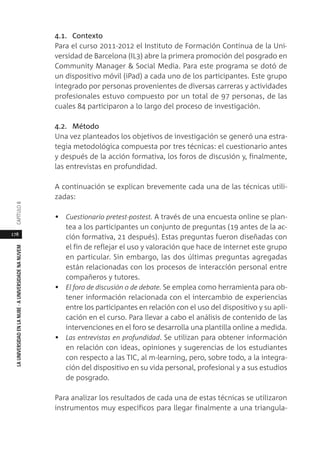 178
LAUNIVERSIDADENLANUBE·AUNIVERSIDADENANUVEMCAPÍTULO
4.1. Contexto
Para el curso 2011-2012 el Instituto de Formación Continua de la Uni-
versidad de Barcelona (IL3) abre la primera promoción del posgrado en
Community Manager & Social Media. Para este programa se dotó de
un dispositivo móvil (iPad) a cada uno de los participantes. Este grupo
integrado por personas provenientes de diversas carreras y actividades
profesionales estuvo compuesto por un total de 97 personas, de las
cuales 84 participaron a lo largo del proceso de investigación.
4.2. Método
Una vez planteados los objetivos de investigación se generó una estra-
tegia metodológica compuesta por tres técnicas: el cuestionario antes
y después de la acción formativa, los foros de discusión y, finalmente,
las entrevistas en profundidad.
A continuación se explican brevemente cada una de las técnicas utili-
zadas:
• Cuestionario pretest-postest. A través de una encuesta online se plan-
tea a los participantes un conjunto de preguntas (19 antes de la ac-
ción formativa, 21 después). Estas preguntas fueron diseñadas con
el fin de reflejar el uso y valoración que hace de internet este grupo
en particular. Sin embargo, las dos últimas preguntas agregadas
están relacionadas con los procesos de interacción personal entre
compañeros y tutores.
• El foro de discusión o de debate. Se emplea como herramienta para ob-
tener información relacionada con el intercambio de experiencias
entre los participantes en relación con el uso del dispositivo y su apli-
cación en el curso. Para llevar a cabo el análisis de contenido de las
intervenciones en el foro se desarrolla una plantilla online a medida.
• Las entrevistas en profundidad. Se utilizan para obtener información
en relación con ideas, opiniones y sugerencias de los estudiantes
con respecto a las TIC, al m-learning, pero, sobre todo, a la integra-
ción del dispositivo en su vida personal, profesional y a sus estudios
de posgrado.
Para analizar los resultados de cada una de estas técnicas se utilizaron
instrumentos muy específicos para llegar finalmente a una triangula-
 