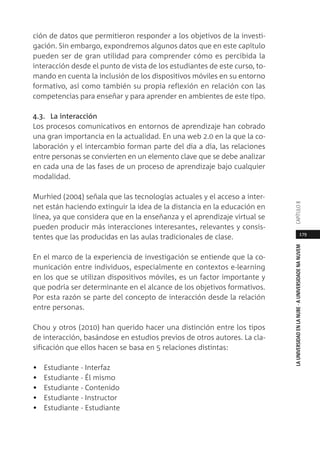 179
LAUNIVERSIDADENLANUBE·AUNIVERSIDADENANUVEMCAPÍTULO
ción de datos que permitieron responder a los objetivos de la investi-
gación. Sin embargo, expondremos algunos datos que en este capítulo
pueden ser de gran utilidad para comprender cómo es percibida la
interacción desde el punto de vista de los estudiantes de este curso, to-
mando en cuenta la inclusión de los dispositivos móviles en su entorno
formativo, así como también su propia reflexión en relación con las
competencias para enseñar y para aprender en ambientes de este tipo.
4.3. La interacción
Los procesos comunicativos en entornos de aprendizaje han cobrado
una gran importancia en la actualidad. En una web 2.0 en la que la co-
laboración y el intercambio forman parte del día a día, las relaciones
entre personas se convierten en un elemento clave que se debe analizar
en cada una de las fases de un proceso de aprendizaje bajo cualquier
modalidad.
Murhied (2004) señala que las tecnologías actuales y el acceso a inter-
net están haciendo extinguir la idea de la distancia en la educación en
línea, ya que considera que en la enseñanza y el aprendizaje virtual se
pueden producir más interacciones interesantes, relevantes y consis-
tentes que las producidas en las aulas tradicionales de clase.
En el marco de la experiencia de investigación se entiende que la co-
municación entre individuos, especialmente en contextos e-learning
en los que se utilizan dispositivos móviles, es un factor importante y
que podría ser determinante en el alcance de los objetivos formativos.
Por esta razón se parte del concepto de interacción desde la relación
entre personas.
Chou y otros (2010) han querido hacer una distinción entre los tipos
de interacción, basándose en estudios previos de otros autores. La cla-
sificación que ellos hacen se basa en 5 relaciones distintas:
• Estudiante - Interfaz
• Estudiante - Él mismo
• Estudiante - Contenido
• Estudiante - Instructor
• Estudiante - Estudiante
 