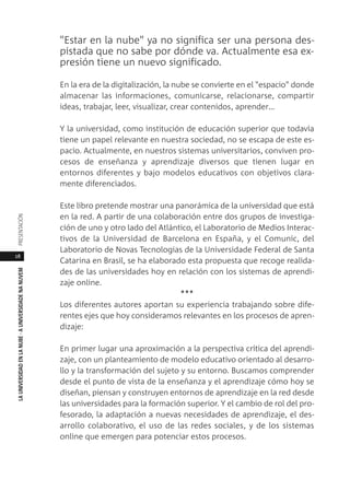 18
LAUNIVERSIDADENLANUBE·AUNIVERSIDADENANUVEMPRESENTACIÓN
"Estar en la nube" ya no significa ser una persona des-
pistada que no sabe por dónde va. Actualmente esa ex-
presión tiene un nuevo significado.
En la era de la digitalización, la nube se convierte en el "espacio" donde
almacenar las informaciones, comunicarse, relacionarse, compartir
ideas, trabajar, leer, visualizar, crear contenidos, aprender…
Y la universidad, como institución de educación superior que todavía
tiene un papel relevante en nuestra sociedad, no se escapa de este es-
pacio. Actualmente, en nuestros sistemas universitarios, conviven pro-
cesos de enseñanza y aprendizaje diversos que tienen lugar en
entornos diferentes y bajo modelos educativos con objetivos clara-
mente diferenciados.
Este libro pretende mostrar una panorámica de la universidad que está
en la red. A partir de una colaboración entre dos grupos de investiga-
ción de uno y otro lado del Atlántico, el Laboratorio de Medios Interac-
tivos de la Universidad de Barcelona en España, y el Comunic, del
Laboratorio de Novas Tecnologias de la Universidade Federal de Santa
Catarina en Brasil, se ha elaborado esta propuesta que recoge realida-
des de las universidades hoy en relación con los sistemas de aprendi-
zaje online.
***
Los diferentes autores aportan su experiencia trabajando sobre dife-
rentes ejes que hoy consideramos relevantes en los procesos de apren-
dizaje:
En primer lugar una aproximación a la perspectiva crítica del aprendi-
zaje, con un planteamiento de modelo educativo orientado al desarro-
llo y la transformación del sujeto y su entorno. Buscamos comprender
desde el punto de vista de la enseñanza y el aprendizaje cómo hoy se
diseñan, piensan y construyen entornos de aprendizaje en la red desde
las universidades para la formación superior. Y el cambio de rol del pro-
fesorado, la adaptación a nuevas necesidades de aprendizaje, el des-
arrollo colaborativo, el uso de las redes sociales, y de los sistemas
online que emergen para potenciar estos procesos.
 