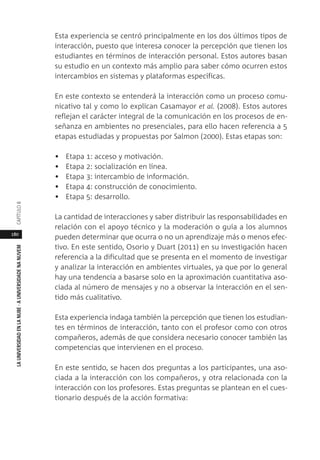 180
LAUNIVERSIDADENLANUBE·AUNIVERSIDADENANUVEMCAPÍTULO
Esta experiencia se centró principalmente en los dos últimos tipos de
interacción, puesto que interesa conocer la percepción que tienen los
estudiantes en términos de interacción personal. Estos autores basan
su estudio en un contexto más amplio para saber cómo ocurren estos
intercambios en sistemas y plataformas específicas.
En este contexto se entenderá la interacción como un proceso comu-
nicativo tal y como lo explican Casamayor et al. (2008). Estos autores
reflejan el carácter integral de la comunicación en los procesos de en-
señanza en ambientes no presenciales, para ello hacen referencia a 5
etapas estudiadas y propuestas por Salmon (2000). Estas etapas son:
• Etapa 1: acceso y motivación.
• Etapa 2: socialización en línea.
• Etapa 3: intercambio de información.
• Etapa 4: construcción de conocimiento.
• Etapa 5: desarrollo.
La cantidad de interacciones y saber distribuir las responsabilidades en
relación con el apoyo técnico y la moderación o guía a los alumnos
pueden determinar que ocurra o no un aprendizaje más o menos efec-
tivo. En este sentido, Osorio y Duart (2011) en su investigación hacen
referencia a la dificultad que se presenta en el momento de investigar
y analizar la interacción en ambientes virtuales, ya que por lo general
hay una tendencia a basarse solo en la aproximación cuantitativa aso-
ciada al número de mensajes y no a observar la interacción en el sen-
tido más cualitativo.
Esta experiencia indaga también la percepción que tienen los estudian-
tes en términos de interacción, tanto con el profesor como con otros
compañeros, además de que considera necesario conocer también las
competencias que intervienen en el proceso.
En este sentido, se hacen dos preguntas a los participantes, una aso-
ciada a la interacción con los compañeros, y otra relacionada con la
interacción con los profesores. Estas preguntas se plantean en el cues-
tionario después de la acción formativa:
 