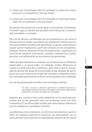 181
LAUNIVERSIDADENLANUBE·AUNIVERSIDADENANUVEMCAPÍTULO
1) ¿Crees que la tecnología móvil ha cambiado tu manera de relacio-
narte con tus compañeros? ¿De qué modo?
2) ¿Crees que la tecnología móvil ha cambiado tu manera de relacio-
narte con tus profesores? ¿De qué modo?
Al analizar estas preguntas se pudo llegar a conclusiones interesantes.
En primer lugar, la relación que perciben entre interacción y conectivi-
dad, inmediatez y movilidad.
Otro de los factores considerados por los estudiantes es que tanto la
eficacia como la rapidez que ofrecen los dispositivos móviles para co-
municarse facilitan el proceso de aprendizaje, ya que las relaciones per-
sonales cobran importancia a partir del contacto con los compañeros.
Subrayan cómo las diferentes formas de colaboración, cooperación, así
como las de compartir información, consejos y experiencias y dudas,
permiten una optimización de los procesos de aprendizaje.
Todos perciben diferencias en relación con la interacción en ambientes
presenciales y no presenciales; sin embargo, existen diferencias en
cuanto a la preferencia de un ambiente u otro. Pero lo que es una per-
cepción general del grupo de entrevistados es que después de partici-
par en un curso e-learning en el que han utilizado un dispositivo móvil,
han cambiado positivamente la forma como perciben esta modalidad.
Uno de los participantes se refiere a las tecnologías móviles:
Sin ella, un curso a distancia significaría la soledad absoluta. La
tecnología móvil permite estar conectados y escenarios colaborativos,
además de una cierta sensación de comunidad.
Sugieren que, aunque es raro, están satisfechos con las relaciones per-
sonales que se han generado tanto con profesores como con otros
compañeros. El uso de las redes sociales para comunicarse e interactuar
con los profesores lo consideran “extraño”.
Las diferencias entre profesores, en términos comunicativos, poco di-
fieren de cualquier experiencia presencial. Los participantes, por su
parte, perciben que la actitud y la capacidad de respuesta de los tutores
 