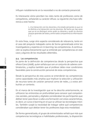 182
LAUNIVERSIDADENLANUBE·AUNIVERSIDADENANUVEMCAPÍTULO
influyen notablemente en la necesidad o no de contacto presencial.
Es interesante cómo perciben los roles tanto de profesores como de
compañeros, señalando su carácter difuso. La siguiente cita hace refe-
rencia a este hecho:
[...] la interacción con los docentes y he estado pensando es que no
es distinta a la interacción con los alumnos. De hecho yo, hay veces
que ya no se distinguir entre quién es docente y quién es alumno
porque aprendes de todos y entre todos compartimos la información
[...].
En esta línea, surge otro aspecto considerado de relevancia, tanto en
el caso del proyecto trabajado como de forma generalizada entre los
investigadores y expertos en m-learning: las competencias. A continua-
ción se explica brevemente qué se entiende por competencias en este
caso y algunos de los resultados obtenidos.
4.4. Las competencias
Se parte de la definición de competencias desde la perspectiva que
ofrece Cano (2008), quien señala que son un conjunto de saberes com-
binatorios, y explica también que el profesor debe crear condiciones
favorables para la construcción personal de estas competencias.
Desde la perspectiva de esta autora se entenderán las competencias
como capacidades más amplias que implican la selección y utilización
de recursos tanto de carácter personal como de redes, y a estos atri-
buirles un contexto.
En el marco de la investigación que se ha descrito anteriormente, se
utilizaron las entrevistas en profundidad para conocer qué competen-
cias sociales, personales y digitales consideraban los participantes que
debían tener para llevar a cabo una formación con estas características,
es decir, un curso e-learning en el que se utilizan las tecnologías móvi-
les. También surgió la necesidad de indagar sobre qué competencias
consideraban que debían tener los profesores bajo esta modalidad.
De forma generalizada, el grupo de entrevistados señaló que más que
competencias tecnológicas o habilidades profesionales, la disposición
 