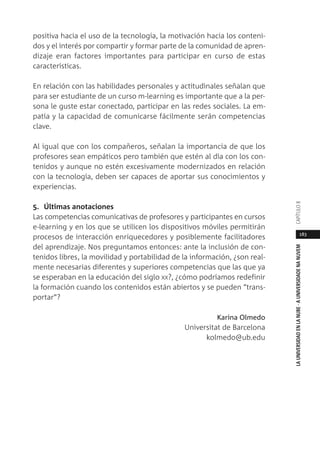 183
LAUNIVERSIDADENLANUBE·AUNIVERSIDADENANUVEMCAPÍTULO
positiva hacia el uso de la tecnología, la motivación hacia los conteni-
dos y el interés por compartir y formar parte de la comunidad de apren-
dizaje eran factores importantes para participar en curso de estas
características.
En relación con las habilidades personales y actitudinales señalan que
para ser estudiante de un curso m-learning es importante que a la per-
sona le guste estar conectado, participar en las redes sociales. La em-
patía y la capacidad de comunicarse fácilmente serán competencias
clave.
Al igual que con los compañeros, señalan la importancia de que los
profesores sean empáticos pero también que estén al día con los con-
tenidos y aunque no estén excesivamente modernizados en relación
con la tecnología, deben ser capaces de aportar sus conocimientos y
experiencias.
5. Últimas anotaciones
Las competencias comunicativas de profesores y participantes en cursos
e-learning y en los que se utilicen los dispositivos móviles permitirán
procesos de interacción enriquecedores y posiblemente facilitadores
del aprendizaje. Nos preguntamos entonces: ante la inclusión de con-
tenidos libres, la movilidad y portabilidad de la información, ¿son real-
mente necesarias diferentes y superiores competencias que las que ya
se esperaban en la educación del siglo XX?, ¿cómo podríamos redefinir
la formación cuando los contenidos están abiertos y se pueden “trans-
portar”?
Karina Olmedo
Universitat de Barcelona
kolmedo@ub.edu
 