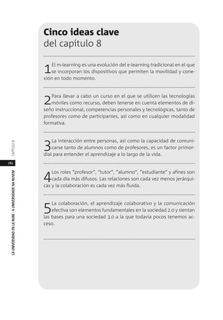 184
LAUNIVERSIDADENLANUBE·AUNIVERSIDADENANUVEMCAPÍTULO
Cinco ideas clave
del capítulo 8
1El m-learning es una evolución del e-learning tradicional en el que
se incorporan los dispositivos que permiten la movilidad y cone-
xión en todo momento.
2Para llevar a cabo un curso en el que se utilicen las tecnologías
móviles como recurso, deben tenerse en cuenta elementos de di-
seño instruccional, competencias personales y tecnológicas, tanto de
profesores como de participantes, así como en cualquier modalidad
formativa.
3La interacción entre personas, así como la capacidad de comuni-
carse tanto de alumnos como de profesores, es un factor primor-
dial para entender el aprendizaje a lo largo de la vida.
4Los roles “profesor”, “tutor”, “alumno”, “estudiante” y afines son
cada día más difusos. Las relaciones son cada vez menos jerárqui-
cas y la colaboración es cada vez más fluida.
5La colaboración, el aprendizaje colaborativo y la comunicación
efectiva son elementos fundamentales en la sociedad 2.0 y sientan
las bases para una sociedad 3.0 a la que todavía pocos tenemos ac-
ceso.
 